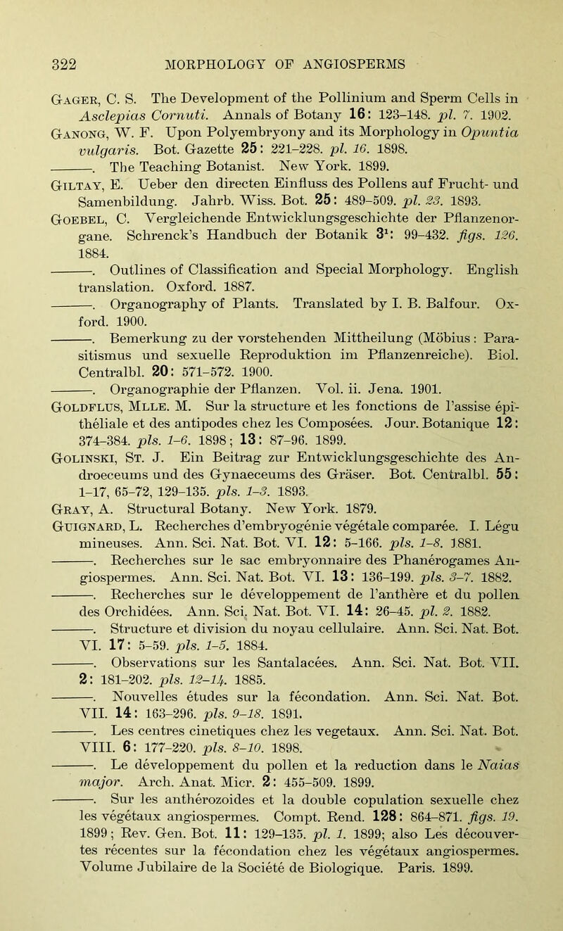 Gager, C. S. The Development of the Pollinium and Sperm Cells in Asclepias Cornuti. Annals of Botany 16: 123-148. pi. 7. 1902. Ganong, W. F. Upon Polyembryony and its Morphology in Opuntia vulgaris. Bot. Gazette 25: 221—228. pi. 16. 1898. . The Teaching Botanist. New York. 1899. Giltay, E. Ueber den directen Einfluss des Pollens auf Frucht- und Samenbildung. Jahrb. Wiss. Bot. 25: 489-509. pi. 23. 1893. Goebel, C. Vergleichende Entwicklungsgeschichte der Pflanzenor- gane. Schrenck’s Handbuch der Botanik 3^: 99-432. figs. 126. 1884. . Outlines of Classification and Special Morphology. English translation. Oxford. 1887. . Organography of Plants. Translated by I. B. Balfour. Ox- ford. 1900. . Bemerkung zu der vorstehenden Mittheilung (Mobius : Para- sitism us und sexuelle Eeproduktion im Pfianzenreiche). Biol. Centralbl. 20 : 571-572. 1900. . Organographie der Pfianzen. Vol. ii. Jena. 1901. Goldflus, Mlle. M. Sur la structure et les fonctions de I’assise epi- theliale et des antipodes chez les Composees. Jour. Botanique 12: 374-384. pis. 1-6. 1898; 13: 87-96. 1899. Golinski, St. J. Ein Beitrag zur Entwicklungsgeschichte des An- droeceums und des Gynaeceums des Graser. Bot. Centralbl. 55 : 1-17, 65-72, 129-135. pis. 1-3. 1893. Gray, A. Structural Botany. New York. 1879. Gtjignard, L. Recherches d’embryogenie vegetale comparee. I. Legu mineuses. Ann. Sci. Nat. Bot. VI. 12: 5-166. pis. 1-8. 1881. . Recherches sur le sac embryonnaire des Phanerogames An- giospermes. Ann. Sci. Nat. Bot. VI. 13: 136-199. pis. 3-7. 1882. . Recherches sur le developpement de I’anthere et du pollen des Orchidees. Ann. Sci. Nat. Bot. VI. 14: 26-45. pi. 2. 1882. . Structure et division du noyau cellulaire. Ann. Sci. Nat. Bot. VI. 17: 5-59. pis. 1-5. 1884. . Observations sur les Santalacees. Ann. Sci. Nat. Bot. VII. 2: 181-202. pis. 12-U. 1885. . Nouvelles etudes sur la fecondation. Ann. Sci. Nat. Bot. VII. 14: 163-296. pis. 9-18. 1891. . Les centres cinetiques chez les vegetaux. Ann. Sci. Nat. Bot. VIII. 6: 177-220. pis. 8-10. 1898. . Le developpement du pollen et la reduction dans le Naias major. Arch. Anat. Micr. 2: 455-509. 1899. . Sur les antherozoides et la double copulation sexuelle chez les vegetaux angiospermes. Comi^t. Rend. 128: 864-871. figs. 19. 1899; Rev. Gen. Bot. 11: 129-135. pi. 1. 1899; also Les decouver- tes recentes sur la fecondation chez les vegetaux angiospermes. Volume Jubilaire de la Societe de Biologique. Paris. 1899.