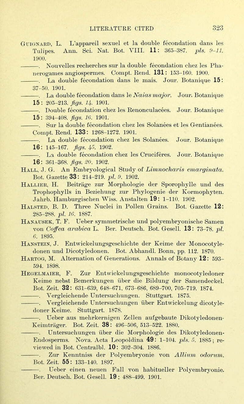 GuiCiNARD, L. L’appareil sexuel et la double fecondation dans les Tulipes. Ann. Sci. Nat. Bot. VIII. 11: 36.5-387. pis. 9-11. 1000. . Nouvelles reclierches sur la double fecondation cliez les Pha- nerogames angiospermes. Compt. Rend. 131: 153-160. 1900. . La double fecondation dans le mais. Jour. Botanique 15: 37-50. 1901. . La double fecondation dans le Naias major. Jour. Botanique 15: 205-213. Jigs. U. 1901. . Double fecondation cliez les Renonculacees. Jour. Botanique 15: 394-408. Jigs. 16. 1901. . Sur la double fecondation cliez les Solanees et les Gentianees. Compt. Rend. 133: 1268-1272. 1901. . La double fecondation cliez les Solanees. Jour. Botanique 16; 145-167. Jigs. 1902. . La double fecondation cliez les Cruciferes. Jour. Botanique 16; 361-368. Jigs. 20. 1902. Hall, J. G. An Embryological Study of Limnocharis emarginata. Bot. Gazette 33: 214-219. pi. 9. 1902. Hallier, H. Beitrage zur Morpliologie der Sporopbylle und des Trophophylls in Bezieliung zur Phylogenie der Kormophyten. Jalirb. Hamburgisclien Wiss. Anstalten 19: 1-110. 1902. Halsted, B. D. Three Nuclei in Pollen Grains. Bot. Gazette 12: 285-288. pi. 16. 1887. Hanausek, T. F. Ueber symmetrisclie und polyembryonisclie Sanien von Coifea arabica L. Ber. Deutscli. Bot. Gesell. 13: 73-78. nl. 6. 1895. Hanstein, j. Entwickelungsgescliichte der Keime der Monocotyle- donen und Dicotyledonen. Bot. Abliandl. Bonn, pp. 112. 1870. Hartog, M. Alternation of Generations. Annals of Botany 12: 593- 594. 1898. Hegelmaier, F. Zur Entwickelungsgescliichte monocotyledoner Keime nebst Bemerkungen iiber die Bildung der Samendeckel. Bot. Zeit. 32: 631-639, 648-671, 673-686, 689-700, 705-719. 1874. . Vergleichende Untersuchungen. Stuttgart. 1875. . Vergleichende Untersuchungen iiber Entwickelung dicotyle- doner Keime. Stuttgart. 1878. . Ueber aus mehrkernigen Zellen aufgebaute Dikotyledonen- Keinitriiger. Bot. Zeit. 38: 496-506, 513-522. 1880. . Untersuchungen iiber die Morpliologie des Dikotyledonen- Endosperms. Nova. Acta Leopoldina 49: 1-104. pis. 5. 1885 ; re- viewed in Bot. Centralbl. 10: 302-304. 1886. . Zur Kenntniss der Polyembryonie von Allium odorum. Bot. Zeit. 55: 133-140. 1897. . Ueber einen neuen Fall von habitueller Polyembryonie. Ber. Deutscli. Bot. Gesell. 19 : 488-499. 1901.