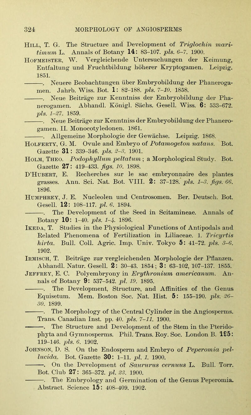 Hill, T. G. The Structure and Development of Triglocliin mari- timum L. Annals of Botany 14: 83-107. pis. 6-7. 1900. Hofmeister, W. Vergleichende Untersuchungen der Keimung, Entfaltung und Fruchtbildung hoherer Kryptogamen. Leipzig. 1851. . Neuere Beobachtungen iiber Embryobildung der Pbaneroga- men. Jahrb. Wiss. Bot. 1: 82-188. pis. 7-10. 1858. . Neue Beitrage zur Kenntniss der Embry obildung der Pba- nerogamen. Abbandl. Konigl. Sachs. Gesell. Wiss. 6: 533-672. pis. 1-27. 1859. . Neue Beitrage zur Kenntniss der Embryobildung der Pbanero- gamen. II. Monocotyledonen. 1861. . Allgemeine Morphologic der Gewachse. Leipzig. 1868. Holferty, G. M. Ovule and Embryo of Potainogeton natans. Bot. Gazette 31: 339-346. pis. 2-8. 1901. Holm, Theo. Podophyllum peltatum ; a Morphological Study. Bot. Gazette 27: 419-433. figs. 10. 1898. D’Hubert, E. Eecherches sur le sac embryonnaire des plantes grasses. Ann. Sci. Nat. Bot. VIII. 2: 37-128. pis. 1-3. figs. 66. 1896. Humphrey, J. E. Nucleolen und Centrosomen. Ber. Deutscb. Bot. Gesell. 12: 108-117. pi. 6. 1894. . The Development of the Seed in Scitamineae. Annals of Botany 10: 1-40. pis. 1-4. 1896. Ikeda, T. Studies in the Physiological Functions of Antipodals and Related Phenomena of Fertilization in Liliaceae. 1. Tricyrtis hirta. Bull. Coll. Agric. Imp. Univ. Tokyo 5: 41-72. pis. 8-6. 1902. Irmisch, T. Beitrage zur vergleichenden Morphologic der Pflanzen. Abhandl. Natur. Gesell. 2: 30-43. 1854; 3: 63-102, 107-137. 1855. Jeffrey, E. C. Polyembryony in Erythronium americanum. An- nals of Botany 9: 537-542. pi. 19. 1895. . Tlie Development, Structure, and Affinities of the Genus Equisetum. Mem. Boston Soc. Nat. Hist. 5: 155-190. pis. 26- 30. 1899. . The Morphology of the Central Cylinder in the Angiosperms. Trans. Canadian Inst. pp. 40. pis. 7-11. 1900. . The Structure and Development of the Stem in the Pterido- phyta and Gymnosperms. Phil. Trans. Roy. Soc. London B. 1S5: 119-146. pis. 6. 1902. Johnson, D. S. On the Endosperm and Embryo of Peperomia pel- lucida. Bot. Gazette 30: 1-11. pi. 1. 1900. . On the Development of Saururus cernuus L. Bull. Toit. Bot. Club 27: 365-372. pi. 23. 1900. . The Embryology and Germination of the Genus Peperomia. Abstract. Science 15: 408-409. 1902.