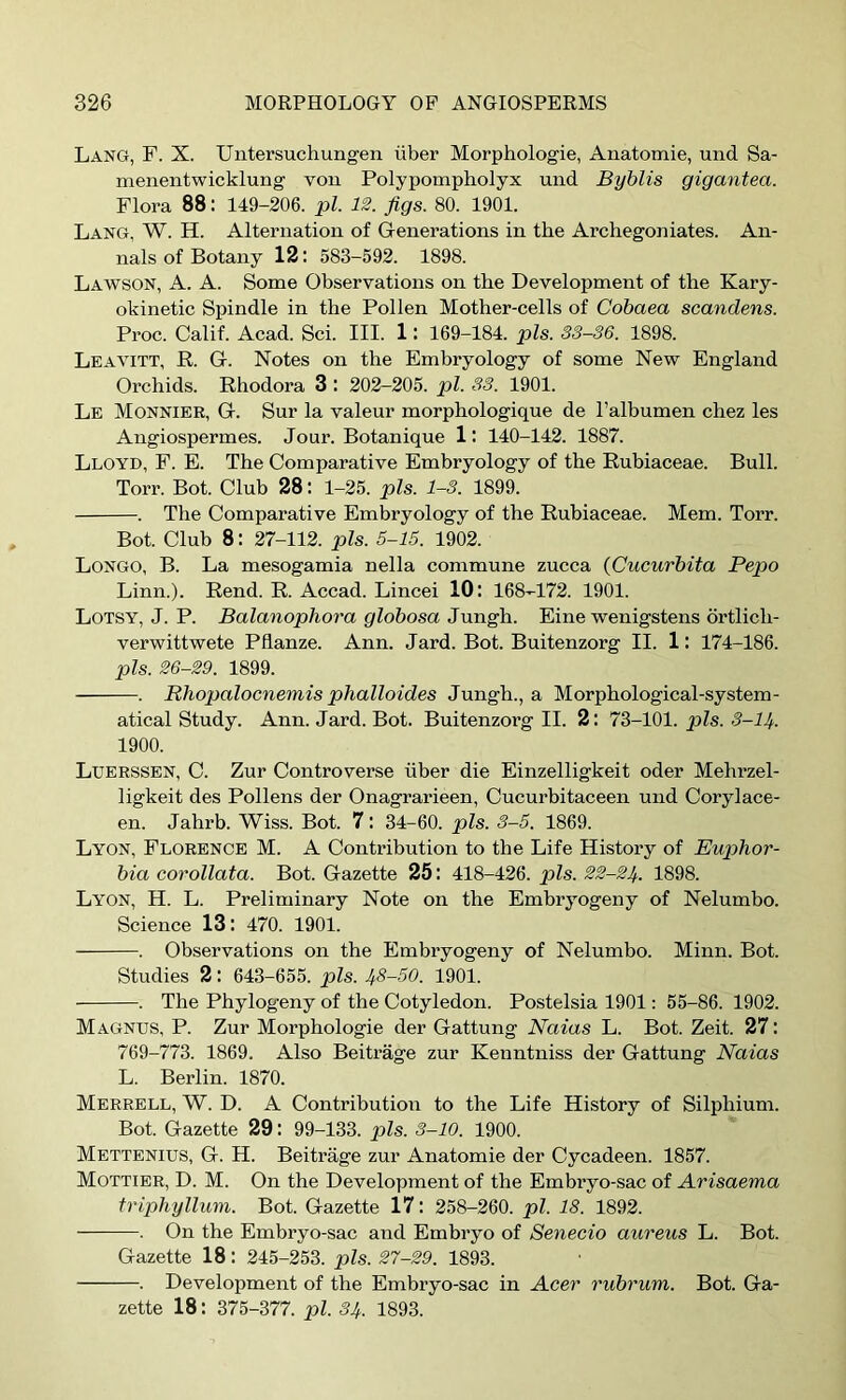 Lang, F. X. Uutersuchungen iiber Morphologie, Anatomie, und Sa- menentwicklung’ von Polypompholyx und Byblis gigantea. Flora 88: 149-206. pi. 12. figs. 80. 1901. Lang, W. H. Alternation of Generations in the Archegoniates. An- nals of Botany 12: 583-592. 1898. Lawson, A. A. Some Observations on the Development of the Kary- okinetic Spindle in the Pollen Mother-cells of Cohaea scandens. Proc. Calif. Acad. Sci. III. 1: 169-184. pis. 33-36. 1898. Leavitt, R. G. Notes on the Embryology of some New England Orchids. Rhodora 3 : 202-205. pi. S3. 1901. Le Monnier, G. Sur la valeur morphologique de I’albumen chez les Angiospermes. Jour. Botanique 1: 140-142. 1887. Lloyd, F. E. The Comparative Embryology of the Rubiaceae. Bull. Torr. Bot. Club 28: 1-25. pis. 1-3. 1899. . The Comparative Embryology of the Rubiaceae. Mem. Torr. Bot. Club 8: 27-112. pis. 5-15. 1902. Longo, B. La mesogamia nella commune zucca (Cucurbita Pepo Linn.). Rend. R. Accad. Lincei 10: 168-172. 1901. Lotsy, J. P. Balanophora globosa Jungh. Eine wenigstens drtlich- verwittwete Pflanze. Ann. Jard. Bot. Buitenzorg II. 1: 174-186. pis. 26-29. 1899. . Rhopalocnemis phalloides Jungh., a Morphological-system- atical Study. Ann. Jard. Bot. Buitenzorg II. 2: IZ-lbl. pis. S-H. 1900. Luerssen, C. Zur Controverse fiber die Einzelligkeit oder Mehrzel- ligkeit des Pollens der Onagrarieen, Cucurbitaceen und Corylace- en. Jahrb. Wiss. Bot. 7: 34-60. pis. 3-5. 1869. Lyon, Florence M. A Contribution to the Life History of Buphor- bia corollata. Bot. Gazette 25: 418-426. pis. 22-21/.. 1898. Lyon, H. L. Preliminary Note on the Embryogeny of Nelumbo. Science 13; 470. 1901. . Observations on the Embryogeny of Nelumbo. Minn. Bot. Studies 2: 643-655. pis. 1/8-50. 1901. . The Phylogeny of the Cotyledon. Postelsia 1901: 55-86. 1902. Magnus, P. Zur Morphologic der Gattung Naias L. Bot. Zeit. 27: 769-773. 1869. Also Beitrage zur Kenntniss der Gattung Naias L. Berlin. 1870. Merrell, W. D. a Contribution to the Life History of Silphium. Bot. Gazette 29: 99-133. pis. 3-10. 1900. Mettenius, G. H. Beitrage zur Anatomie der Cycadeen. 1857. Mottibr, D. M. On the Development of the Embryo-sac of Arisaema triphyllum. Bot. Gazette 17: 258-260. pi. 18. 1892. . On the Embryo-sac and Embryo of Senecio aureus L. Bot. Gazette 18: 245-253. pis. 27-29. 1893. . Development of the Embryo-sac in Acer rubrum. Bot. Ga- zette 18: 375-377. pi. 31/. 1893.
