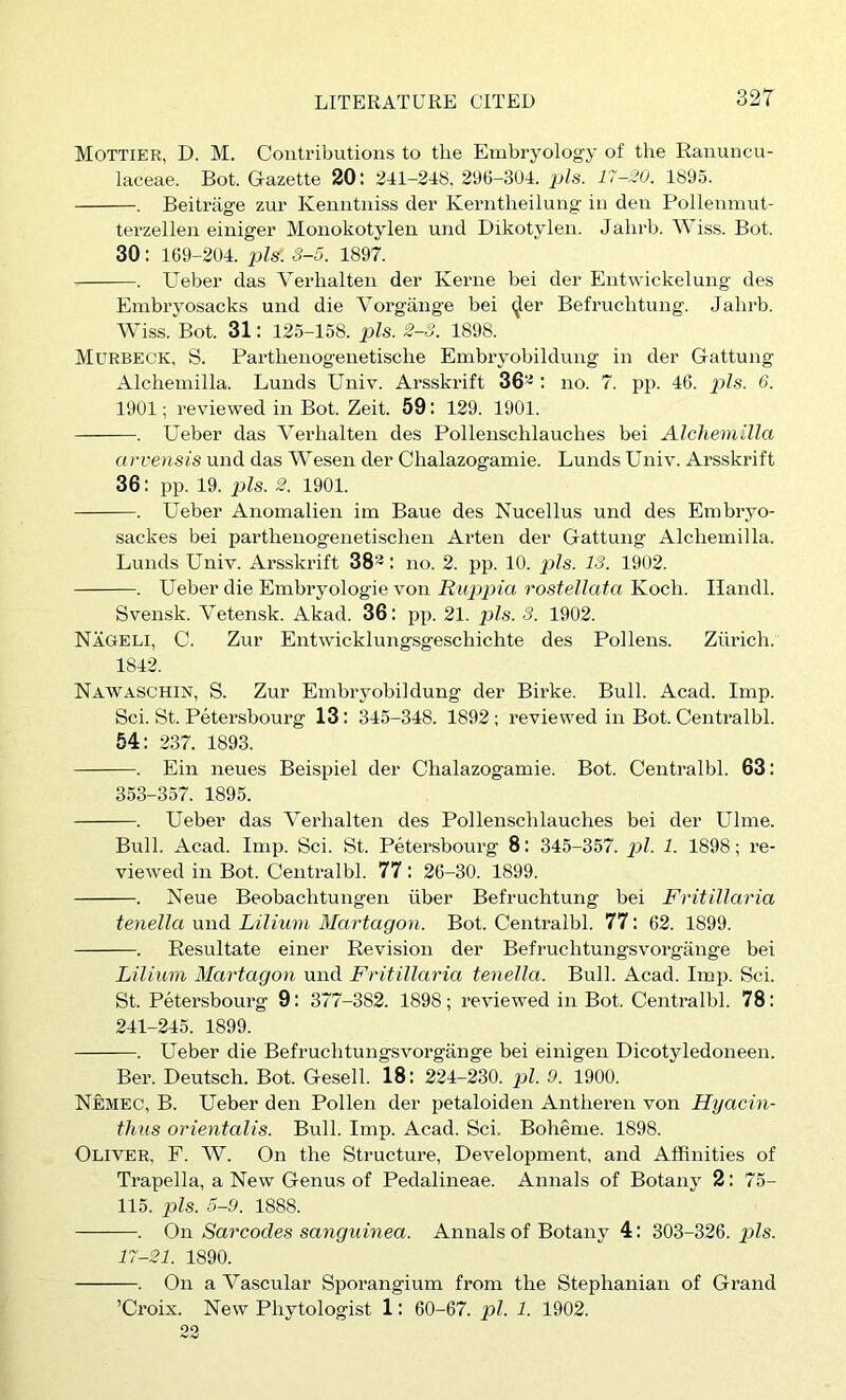 Mottier, D. M. Contributions to the Embryology of the Ranuncu- laceae. Bot. Gazette 20: 241-248, 296-304. jj/s. 17-20. 1895. . Beitrage zur Kemitniss der Kerntheilung in den Pollenmut- terzellen einiger Monokotylen und Dikotylen. Jahrb. Wiss. Bot. 30: 169-204. i^ls. S-5. 1897. . Ueber das Verhalten der Kerne bei der Entwickelung des Embryosacks und die Vorgiinge bei (Jer Befruchtung. Jahrb. Wiss. Bot. 31: 125-158. pis. 2-3. 1898. Murbeck, S. Parthenogenetische Embryobildung in der Gattung Alchemilla. Lunds Univ. Arsskrift 36^ : no. 7. pp. 46. x>ls. 6. 1901; reviewed in Bot. Zeit. 59: 129. 1901. . Ueber das Verhalten des Pollenschlauches bei Alchemilla a rvensis und das Wesen der Chalazogamie. Lunds Univ. Arsskrift 36: pp. 19. pis. 2. 1901. . Ueber Anomalien im Baue des Nucellus und des Embryo- sackes bei parthenogenetischen Arten der Gattung Alchemilla. Lunds Univ. Arsskrift 38-: no. 2. pp. 10. pis. IS. 1902. . Ueber die Embryologie von Ruppia rostellata Koch. Ilandl. Svensk. Vetensk. Akad. 36: pp. 21. ])ls. S. 1902. Nageli, C. Zur Entwicklungsgeschichte des Pollens. Ziii’ich. 1842. Nawaschin, S. Zur Embryobildung der Birke. Bull. Acad. Imp. Sci. St. Petersbourg 13: 345-348. 1892 ; reviewed in Bot. Centralbl. 54: 237. 1893. . Ein neues Beispiel der Chalazogamie. Bot. Centralbl. 63: 353-357. 1895. . Ueber das Verhalten des Pollenschlauches bei der Ulme. Bull. Acad. Imp. Sci. St. Petersbourg 8: 345-357. p/. 1. 1898; re- viewed in Bot. Centralbl. 77: 26-30. 1899. . Neue Beobachtungen iiber Befruchtung bei Fritillaria tenella und Lilium Martagon. Bot. Centralbl. 77: 62. 1899. . Resultate einer Revision der Befruchtungsvorgange bei Lilium Martagon und Fritillaria tenella. Bull. Acad. Imp. Sci. St. Petersbourg 9: 377-382. 1898; reviewed in Bot. Centralbl. 78: 241-245. 1899. . Ueber die Befruchtungsvorgange bei einigen Dicotyledoneen. Ber. Deutsch. Bot. Gesell. 18: 224-230. pi. 9. 1900. Nemec, B. Ueber den Pollen der petaloiden Antheren von Hyacin- thus orientalis. Bull. Imp. Acad. Sci. Boheme. 1898. Oliver, F. W. On the Structure, Development, and Affinities of Trapella, a New Genus of Pedalineae. Annals of Botany 2: 75- 115. pis. 5-9. 1888. . On Sarcodes sanquinea. Annals of Botany 4: 303-326. pis. 17-21. 1890. . On a Vascular Sporangium from the Stephanian of Grand ’Croix. New Phytologist 1: 60-67. pi. 1. 1902. 23