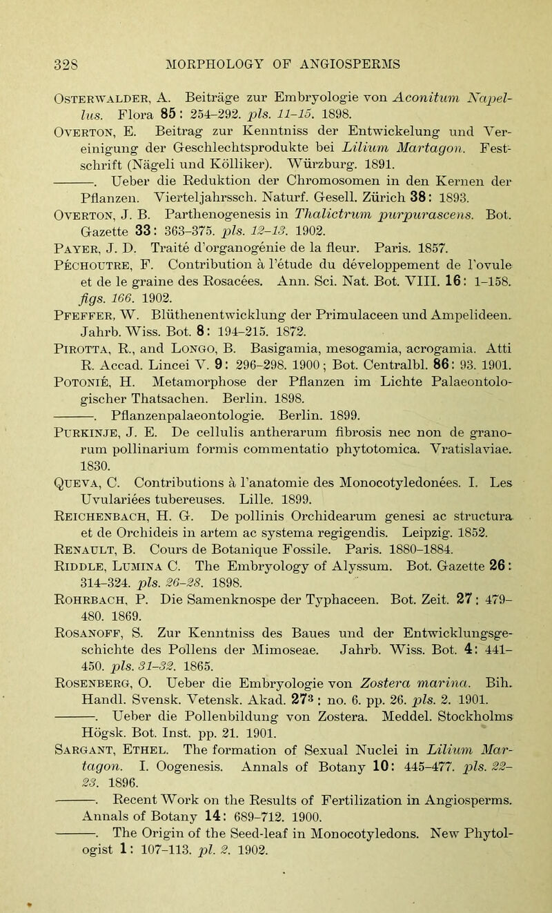 OsTERWALDER, A. Beitrage zur Embryologie von Aconitum Xajjel- his. Flora 85: 254-292. pis. 11-15. 1898. Overton, E. Beitrag zur Kenntniss der Entwickelung und A^er- einigung der Geschlechtsprodukte bei Lilium Martagon. Fest- schrift (Nageli und Kollikei’). Wurzburg. 1891. . Ueber die Eeduktion der Chroruosomen in den Kernen der Pflanzen. Vierteljahrssch. Naturf. Gesell. Zurich 38: 1893. Overton, J. B. Parthenogenesis in Tlialictrum purpui'ascens. Bot. Gazette 33; 363-375. pis. 12-13. 1902. Payer, J. D. Traite d’organogenie de la fleur. Paris. 1857. Pechoutre, F. Contribution a I’etude du developpement de I’ovule et de le graine des Eosacees. Ann. Sci. Nat. Bot. VIII. 16: 1-158. figs. 166. 1902. Pfeffer, W. Bliithenentwicklung der Primulaceen und Ampelideen. Jahrb. Wiss. Bot. 8: 194-215. 1872. PiROTTA, E., and Longo, B. Basigamia, mesogamia, acrogamia. Atti E. Accad. Lincei V. 9: 296-298. 1900; Bot. Centralbl. 86: 93. 1901. POTONIE, H. Metamorphose der Pflanzen im Lichte Palaeontolo- gischer Thatsachen. Berlin. 1898. . Pflanzenpalaeontologie. Berlin. 1899. PuRKiNJE, J. E. De cellulis antherarum flbrosis nec non de grano- rum pollinarium formis commentatio phytotomica. Vratislaviae. 1830. Queva, C. Contributions a I’anatomie des Monocotyledonees. I. Les Uvulariees tubereuses. Lille. 1899. Eeichenbach, H. G. De pollinis Orchidearum genesi ac structura. et de Orchideis in artem ac systema regigendis. Leipzig. 1852. Eenault, B. Cours de Botanique Fossile. Paris. 1880-1884. Eiddle, Ltjjiina C. The Embryology of Alyssum. Bot. Gazette 26 : 314-324. pis. 26-28. 1898. Eohrbach, P. Die Samenknospe der Typhaceen. Bot. Zeit. 27 : 479- 480. 1869. Eosanoff, S. Zur Kenntniss des Baues und der Entwicklungsge- schichte des Pollens der Mimoseae. Jahrb. Wiss. Bot. 4: 441- 450. pis. 31-32. 1865. Eosenberg, O. Ueber die Embryologie von Zostera marina. Bih. Handl. Svensk. Vetensk. Akad. 27® : no. 6. pp. 26. pis. 2. 1901. . Ueber die Pollenbildung von Zostera. Meddel. Stockholms Hogsk. Bot. Inst. pp. 21. 1901. Sargant, Ethel. The formation of Sexual Nuclei in Lilium Mar- tagon. I. Oogenesis. Annals of Botany 10 : 445-477. pis. 22- 23. 1896. . Eecent Work on the Eesults of Fertilization in Angiosperms. Annals of Botany 14: 689-712. 1900. . The Origin of the Seed-leaf in Monocotyledons. New Phytol- ogist 1: 107-113. pi. 2. 1902.