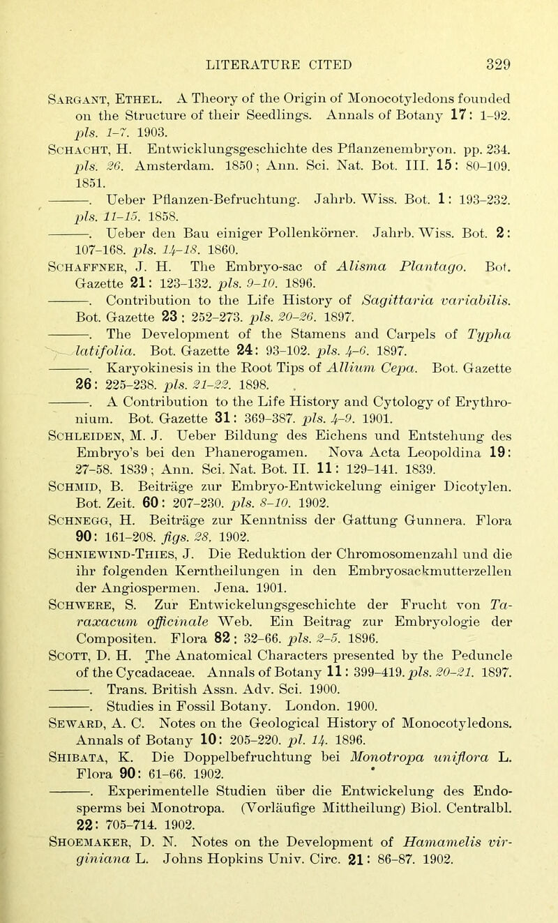 Sargant, Ethel. A Theoi’y of tlie Origin of Monocotyledons founded on the Structure of their Seedlings. Annals of Botany 17: 1-92. 2)Is. 1-7. 1903. SCHACHT, H. Entwicklungsgeschichte des Pflanzenembryon. pp. 234. p/s. 26. Amsterdam. 1850; Ann. Sci. Nat. Bot. III. 15; 80-109. 1851. . Ueber Pflanzen-Befruchtung. Jahrb. Wiss. Bot. 1: 193-232. p/s. 11-15. 1858. . Ueber den Bau einiger Pollenkorner. Jahrb. Wiss. Bot. 2: 107-168. p/s. H-18. 1860. ScHAFFNER, J. H. The Embryo-sac of Alisma Plantago. Bof. Gazette 21: 123-132. p/s. 9-10. 1896. . Contribution to the Life History of Sagittaria variabilis. Bot. Gazette 23 : 252-273. p/s. 20-26. 1897. . The Development of the Stamens and Carpels of Typha latifolia. Bot. Gazette 24 : 93-102. p/s. 4-6. 1897. . Karyokinesis in the Root Tips of Allium CejKi. Bot. Gazette 26: 225-238. p/s. 21-22. 1898. . A Contribution to the Life History and Cytology of Erythro- nium. Bot. Gazette 31: 369-387. p/s. 4-9. 1901. ScHLEiDEN, M. J. Ueber Bildung des Eichens und Entstehung des Embryo’s bei den Phanerogamen. Nova Acta Leopoldina 19: 27-58. 1839; Ann. Sci.Nat.Bot.il. 11: 129-141. 1839. Schmid, B. Beitriige zur Embryo-Entwickelung einiger Dicotylen. Bot. Zeit. 60: 207-230. p/s. 8-10. 1902. ScHNEGG, H. Beitrage zur Kenntniss der Gattung Gunnera. Flora 90: 161-208. figs. 28, 1902. Schniewind-Thies, j. Die Reduktion der Chromosomenzahl und die ihr folgenden Kerntheilungen in den Embryosackmutterzellen der Angiospermen. Jena. 1901. ScHWERE, S. Zur Entwickelungsgeschichte der Frucht von Ta- raxacum officinale Web. Ein Beitrag zur Embryologie der Compositen. Flora 82: 32-66. p/s. 2-5. 1896. Scott, D. H. The Anatomical Characters presented by the Peduncle of the Cycadaceae. Annals of Botany 11: 399-419. p/s. 20-21. 1897. . Trans. British Assn. Adv. Sci. 1900. . Studies in Fossil Botany. London. 1900. Seward, A. C. Notes on the Geological History of Monocotyledons. Annals of Botany 10: 205-220. pi. 14. 1896. Shibata, K. Die Doppelbefruchtung bei Monotropa unifiora L. Flora 90: 61-66. 1902. . Experimentelle Studien iiber die Entwickelung des Endo- sperms bei Monotropa. (Vorlaufige Mittheilung) Biol. Centralbl. 22: 705-714. 1902. Shoemaker, D. N. Notes on the Development of Hamamelis vir- giniana L. Johns Hopkins Univ. Circ. 21: 86-87. 1902.