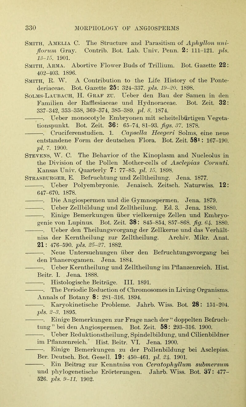 Smith, Amelia C. The Structure and Parasitism of Aphyllon uni- flovum Gray. Coiitrib. Bot. Lab. Univ. Penn. 2: 111-121. pis. 13-15. 1901. Smith, Arma. Abortive Flower Buds of Trillium. Bot. Gazette 22: 402-403. 1896. Smith, R. W. A Contribution to the Life History of the Ponte- deriaceae. Bot. Gazette 25: 324-337. p>ls. 19-20. 1898. Solms-Laubach, H. Graf zu. Ueber den Ban der Samen in den Familien der Eafflesiaceae und Hydnoraceae. Bot. Zeit. 32: 337-342, 353-358, 369-374, 385-389. pi. 8. 1874. . Ueber monocotyle Embryonen mit scheitelbiirtigen Vegeta- tionspunkt. Bot. Zeit. 36: 65-74, 81-93. flgs. 37. 1878. . Cruciferenstudien. 1. Caiosella Heegeri Solms, eine neue entstandene Form der deutschen Flora. Bot. Zeit. 58i: 167-190. pi. 7. 1900. Stevens, W. C. The Behavior of the Kinoplasm and Nucleolus in the Division of the Pollen Mother-cells of Asclepias Cornuti. Kansas Univ. Quarterly 7: 77-85. pZ. 15. 1898. Strasburger, E. Befruchtung und Zelltheilung. Jena. 1877. . Ueber Polyembryonie. Jenaisch. Zeitsch. Naturwiss. 12: 647-670. 1878. . Die Angiospermen und die Gymnospermen. Jena. 1879. . Ueber Zellbildung und Zelltheilung. Ed. 3. Jena. 1880. . Einige Bemerkungen fiber vielkernige Zellen und Embryo- genie von Lupinus. Bot. Zeit. 38: 845-854, 857-868. fig. 61^. 1880. . Ueber den Theilungsvorgang der Zellkerne und das Verhalt- niss der Kerntheilung zur Zelltheilung. Ai’chiv. Mikr. Anat. 21: 476-590. pis. 25-27. 1882. . Neue Untersuchungen fiber den Befruchtungsvorgang bei den Phanerogamen. Jena. 1884. . Ueber Kerntheilung und Zelltheilung im Pfianzenreich. Hist. Beitr. I. Jena. 1888. . Histologische Beitrage. III. 1891. . The Periodic Reduction of Chromosomes in Living Organisms. Annals of Botany 8: 281-316. 1894. . Karyokinetische Probleme. Jahrb. Wiss. Bot. 28: 151-204. pis. 2-3. 1895. . Einige Bemerkungen zur Frage nach der “ doppelten Befruch- tung ” bei den Angiospermen. Bot. Zeit. 58: 293-316. 1900. . Ueber Reduktionstheilung, Spindelbildung, und Cilienbildner im Pfianzenreich.* Hist. Beitr. VI. Jena. 1900. . Einige Bemerkungen zu der Pollenbildung bei Asclepias. Ber. Deutsch. Bot. Gesell. 19: 450-461. pi. 21^. 1901. . Ein Beitrag zur Kenntniss von Ceratophyllum submersum und phylogenetische Erorterungen. Jahrb. Wiss. Bot. 37 : 477- 526. pis. 9-11. 1902.