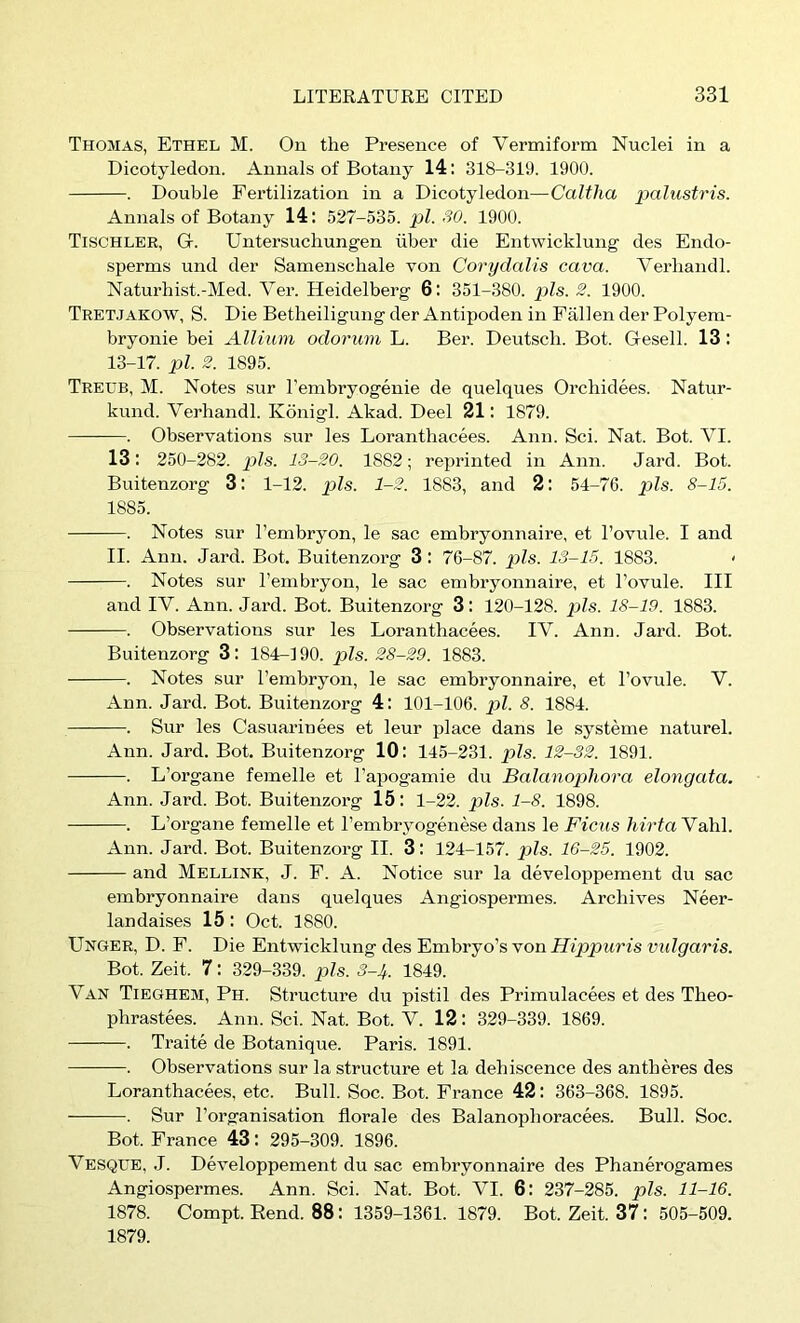 Thomas, Ethel M. Ou the Presence of Vermiform Nuclei in a Dicotyledon. Annals of Botany 14: 318-319. 1900. . Double Fertilization in a Dicotyledon—Caltlia palustris. Annals of Botany 14: 527-535. pi. SO. 1900. Tischler, G. Untersuchungen liber die Entwicklung des Endo- sperms und der Samenschale von Cory dal is cava. Verliandl. Naturhist.-Med. A^er. Heidelberg 6: 351-380. pis. 2. 1900. Tretjakow, S. Die Betheiligung der Antipoden in Fallen der Polyem- bryonie bei Allium odorum L. Ber. Deutscb. Bot. Gesell. 13 : 13-17. pi. 2. 1895. Treub, M. Notes sur I’embryogenie de quelques Orchidees. Natur- kund. Verbandl. Konigl. Akad. Deel 21: 1879. . Observations sur les Loranthacees. Ann. Sci. Nat. Bot. A^I. 13: 250-282. pis. 13-20. 1882; reprinted in Ann. Jard. Bot. Buitenzorg 3: 1-12. p>ls. 1-2. 1883, and 2: 54-76. pZs. 8-15. 1885. . Notes sur I’embryon, le sac embryonnaire, et I’ovule. I and II. Ann. Jard. Bot. Buitenzorg 3 : 76-87. ]ils. 13-15. 1883. < . Notes sur I’embryon, le sac embryonnaire, et I’ovule. Ill and IV. Ann. Jard. Bot. Buitenzorg 3: 120-128. pis. 18-19. 1883. . Observations sur les Loranthacees. TV. Ann. Jard. Bot. Buitenzorg 3: 184-190. pis. 28-29. 1883. . Notes sur I’embryon, le sac embryonnaire, et I’ovule. V. Ann. Jard. Bot. Buitenzorg 4: 101-106. pi. 8. 1884. . Sur les Casuarinees et leur place dans le systeme naturel. Ann. Jard. Bot. Buitenzorg 10: 145-231. pis. 12-32. 1891. . L’organe femelle et I’apogamie du Balanophora elongata. Ann. Jard. Bot. Buitenzorg 15: 1-22. g)ls. 1-8. 1898. . L’organe femelle et I’embryogenese dans le Ficus liirtaYah]. Ann. Jard. Bot. Buitenzorg II. 3: 124-157. pZs. 16-25. 1902. and Mellink, J. E. A. Notice sur la developpement du sac embryonnaire dans quelques Angiospermes. Archives Neer- lan daises 15 : Oct. 1880. Unger, D. F. Die Entwicklung des Embryo’s von Hippuris vidgaris. Bot. Zeit. 7: 329-339. pis. 8-lt. 1849. Van Tieghem, Ph. Structure du pistil des Primulacees et des Theo- phrastees. Ann. Sci. Nat. Bot. V. 12: 329-339. 1869. . Traite de Botanique. Paris. 1891. . Observations sur la structure et la dehiscence des antheres des Loranthacees, etc. Bull. Soc. Bot. France 42: 363-368. 1895. . Sur I’organisation florale des Balanopboracees. Bull. Soc. Bot. France 43: 295-309. 1896. Vesque, J. Developpement du sac embryonnaire des Phanerogames Angiospermes. Ann. Sci. Nat. Bot. A^I. 6: 237-285. pis. 11-16. 1878. Compt. Rend. 88: 1359-1361. 1879. Bot. Zeit. 37: 505-509. 1879.