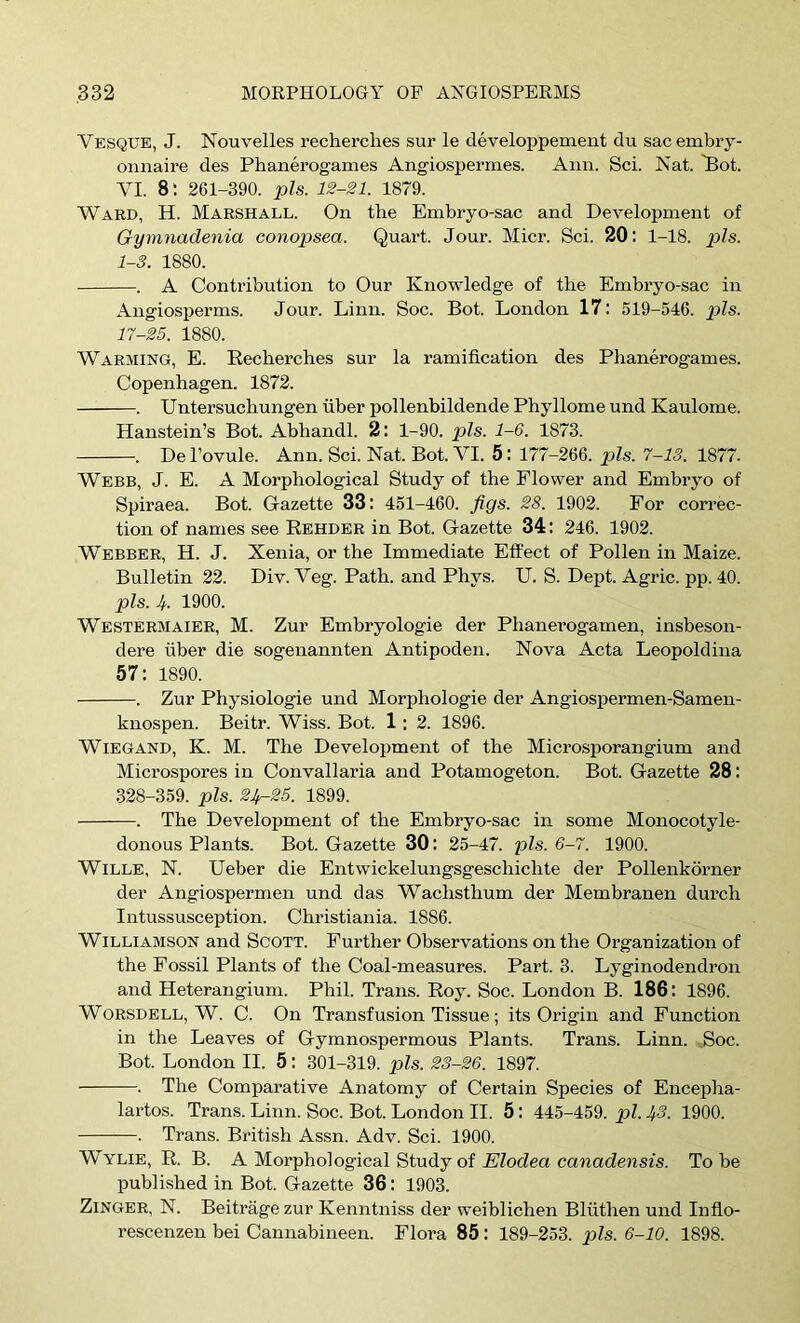 Vesque, J. Nouvelles recherches sui’ le developpement du sacembry- onnaire des Phanerogames Angiospermes. Ann. Sci. Nat. ^ot. VI. 8; 261-390. pis. 12-21. 1879. Ward, H. Marshall. On the Embryo-sac and DeveloiJment of Gymnadenia conojjsea. Quart. Jour. Micr. Sci. 20: 1-18. pZs. 1-3. 1880. . A Contribution to Our Knowledge of the Embryo-sac in Angiosperms. Jour. Linn. Soc. Bot. London 17: 519-546. pis. 17-25. 1880. Warming, E. Recherches sur la ramification des Phanerogames. Copenhagen. 1872. . Untersuchungen fiber pollenhildende Phyllome und Kaulome. Hanstein’s Bot. Ahhandl. 2: 1-90. pis. 1-6. 1873. . Del’ovule. Ann. Sci. Nat. Bot. VI. 5: 177-266. pZs. 7-15. 1877. Webb, J. E. A Morphological Study of the Flower and Emhryo of Spiraea. Bot. Gazette 33: 451-460. figs. 28. 1902. For correc- tion of names see Eehder in Bot. Gazette 34: 246. 1902. Webber, H. J. Xenia, or the Immediate Effect of Pollen in Maize. Bulletin 22. Div. Veg. Path, and Phys. U. S. Dept. Agric. pp. 40. pis. J. 1900. Westermaier, M. Zur Emhryologie der Phanerogamen, insheson- dere fiber die sogenannten Antipoden. Nova Acta Leopoldina 57: 1890. . Zur Physiologic und Morphologic der Angiospermen-Samen- knospen. Beitr. Wiss. Bot. 1 : 2. 1896. WiEGAND, K. M. The Development of the Microsporangium and Microspores in Convallaria and Potamogeton. Bot. Gazette 28: 328-359. pis. 21^25. 1899. . The Development of the Embryo-sac in some Monocotyle- donous Plants. Bot. Gazette 30: 25-47. pis. 6-7. 1900. WiLLE, N. Ueber die Entwickelungsgeschichte der Pollenkorner der Angiospermen und das Wachsthum der Membranen durch Intussusception. Christiania. 1886. Williamson and Scott. Further Observations on the Organization of the Fossil Plants of the Coal-measures. Part. 3. Lyginodendron and Heterangium. Phil. Trans. Roy. Soc. London B. 186: 1896. WORSDELL, W. C. On Transfusion Tissue; its Origin and Function in the Leaves of Gymnospermous Plants. Trans. Linn. Soc. Bot. London II. 5: 301-319. pis. 23-26. 1897. . The Comparative Anatomy of Certain Species of Encepha- lartos. Trans. Linn. Soc. Bot. London II. 5: 445-459. pi. 1^3. 1900. . Trans. British Assn. Adv. Sci. 1900. Wylie, R. B. A Morphological Study of FZZodea ccmacZejisis. To he publi.shed in Bot. Gazette 36: 1903. Zinger, N. Beitrage zur Kenntniss der weihlichen Blfithen und Infio- rescenzen bei Cannabineen. Flora 85 : 189-253. pis. 6-10. 1898.