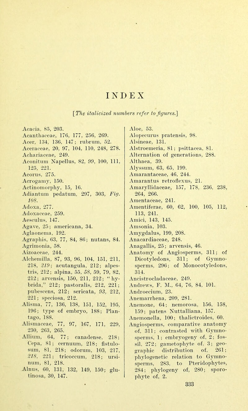 INDEX [!T/ie italicized numbers refer to figures.'] Acacia, 85, 203. Acanthaceae, 170, 177, 256, 269. Acer, 134, 136, 147; rubrum. 52. Aceraeeae, 20, 97, 104, 110, 248, 278. Achariaeeae, 249. Aconitum Napellus, 82, 99, 100, 111, 125, 221. Aeoriis, 275. Aerogainy, 150. Aetinomorphy, 15, 16. Adiantum pedatum, 297, 303, Fig. 108. Adoxa, 277. Adoxaceae, 259. Aesciiliis, 147. Agave, 25; americana, 34. Aglaonema, 192. Agraphis, 63, 77, 84, 86; nutans, 84. Agrimonia, 58. Aizoaceae, 244. Alehemilla, 87, 93, 96, 104, 151, 211, 218, 219; aeutangula, 212; alpes- tris, 212; alpina, 55. 58, 59, 79, 82, 212; arvensis, 150, 211, 212; “ liy- brida,” 212; pastoralis, 212, 221; pubescens, 212; sericata, 93, 212, 221; speciosa, 212. Alisma, 77, 136, 138, 151, 152, 195, 196; type of embryo, 188; Plan- tago, 188. Alismaeeae, 77, 97, 167, 171, 229, 230, 263, 265. Allium, 64, 77; canadense. 218; Cepa, 81; cernuum, 218; flstulo- sum, 81, 218; odorum, 103, 217, 218. 221; tricoccum, 218; ursi- num, 81, 218. Alnus, 00, 131, 132, 149, 150; glu- tinosa, 30, 147. Aloe, 53. Alopecurus pratensis, 98. Alsineae, 131. Alstroemeria, 81; ijsittaeea, 81. Alternation of generations, 288. Althaea, 39. Alyssum, 63, 05, 199. Amarantaceae, 46, 244. Amarantus retroflexus, 21. Amaryllidaceae, 157, 178, 236, 238, 264, 266. Amentaceae, 241. Amentiferae, 60, 62, 100, 105, 112, 113, 241. Amici, 143, 145. Amsonia, 103. Amygdalus, 199, 208. Anacardiaceae, 248. Anagallis, 25; arvensis, 46. Anatomy of Angiosperms, 311; of Dicotyledons, 311; of Gymno- sperms, 290; of Monocotyledons, 314. Ancistroeladaceae. 249. Andrews, F. M., 64, 76, 84, 101. Androecium, 23. Anemarrhena, 209, 281. Anemone, 64; nemorosa, 156, 158, 159; patens Nuttalliana, 157. Anemonella, 100; thalictroides, 60. Angiosperms, comparative anatomy of. 311; contrasted with Gymno- sperms, 1; embryogeny of, 2; fos- sil. 272; gametophyte of. 3; geo- graphic distribution of. 261; phylogenetic relation to Gymno- sperms, 283. to Pteridophytes, 284; phylogeny of, 280; sporo- phyte of, 2.