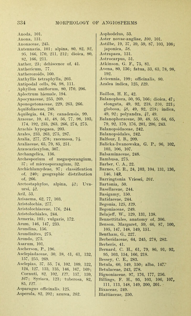 Anoda, 101. Anona, 131. Anonaceae, 245. Antennaria, 101; alpina, 80, 82, 92, 95, IGG, 170, 211, 212; dioica, 80, 82, 1G6, 211. Anther, 23; dehiscence of, 41. Anthericum, 77. Antherozoids, ICO. Anthyllis tetraphylla, 203. Antipodal cells, 94, 98, 111. Aphyllon iinitlorum, 80, 170, 206. Aplectrum hieinale, 194. Apocynaceae, 255, 2G9. Aponogetonaceae, 229, 2C3, 2C6. Aqnifoliaceae, 248. Aquilegia, 64, 78; canadensis, 99. Araceae, 10, 41, 48, 56, 77, 98, 103, 174, 192, 233, 263, 266, 274, 275. Arachis hypogaea, 203. Arales, 233, 263, 275, 287. Aralia, 277, 278; raceniosa, 7^. Araliaceae, G5, 79, 85, 251. Araiicai-ioxylon, 307. Archangelica, 136. Archesporium of inegasporangium, 57; of niicrospoi'angium, 32. Archichlainydeae, 97; classification of, 240; geographic distribution of, 266. Arctostaphylos, alpina, 42-, Uva- ursi, Jf'2- Aril, 53. Arisaeina, 62, 77, 103. Aristolochia, 277. Aristolochiaceae, 176, 244. Aristolochiales, 244. Armeria, 103; vulgaris, 172. Aram, 146, 147, 233. Arundina, 156. Arundinites, 275. Arundo, 275. Asarum, 101. Ascherson, P., 196. Asclepiadaceae, 30, 38, 41, 61, 132, 157, 255, 269. Asclepias, 37, 55, 74, 102, 109, 122, 124, 127, 133, 135, 146, 167, 169; Cornuti, 82, 102, 127, 157, 159, 167: Syriaca, 123; tuberosa, 82, 85, 127. Asparagus officinalis. 125. Asperula, 82, 202; azurea, 202. Asphodelus, 53. Aster novae-angliae, 100, 101. Astilbe, 19, 37, 39, 59, 87, 103, 108; japonica, 58. Astrapaea, 131. Astrocarpus, 51. Atkinson, G. F., 75, 81. Avena, 80, 136; fatua, 33, 63, 78, 98, 192. Avicennia, 199; officinalis, 80. Azalea indica, 125, 129. Baillon, H. E., 42. Balanophora, 50, 95, 166; dioica, 47; elongata, 49, 92, 218, 220, 221; globosa, 48, 49, 92, 218; indica, 49, 92; polyandra, .^7, 49. Balanophoraceae, 30, 48, 55, 64, 65, 79, 92, 170, 176, 201, 206, 243. Balanopsidaceae, 242. Balanopsidales, 242. Balfour, I. B., 209. Balicka-Iwanowska, G. P., 96, 102, 103, 106, 107. Balsaminaceae, 248. Bambusa, 275. Barber, C. A., 22. Barnes, C. R., 24, 103, 104, 131, 136, 146, 148. Barringtonia Vriesei, 201. Bartonia, 50. Basellaceae, 244. Basigainy, 150. Batidaceae, 244. Begonia, 125, 129. Begoniaceae, 249. Belajeff, W., 129, 131, 138. Bennettitales, anatomy of, 306. Benson, Margaret, 59, 66, 87, 100, 105, 147, 148, 149, 151. Bentham, G., 227. Berberidaceae, 64, 245, 278, 282. Berberis, 41. Bernard, C. H., 61, 79, 86, 91, 92, 95, 103, 154, 166, 218. Bessey, C. E., 283. Betula, 60, 149, 150; alba, 147. Betulaceae, 243, 278. Bignoniaceae. 97, 176, 177, 256. Billings, F. H., 95, 103, 106, 107, 111, 113, 148, 149, 200, 201. Bixaceae, 249. Blattiaceae, 250.