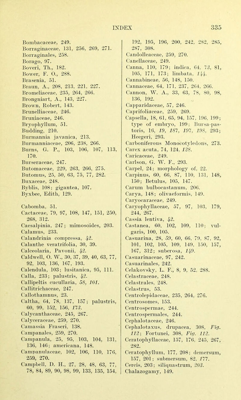 Bombacaceae, 249. Borraginaceae, 131, 250, 269, 271. Borraginales, 258. Borago, 97. Boveri, Tli., 182. Bower, F. 0., 288. Brasenia, 51. Braun, A., 208, 213, 221, 227. Bromeliaceae, 235, 264, 200. Brongniart, A., 143, 227. Brown, Robert, 143. Brunelliaceae, 240. Brimiaceae, 246. Bryophyllum, 51. Budding, 210. Bunnannia javanica, 213. Biirmanniaceae, 200, 238, 200. Burns, G. P., 103, 100, 107, 113, 170. Burseraceae, 247. Butomaceae, 229, 203, 260, 275. Butomus, 25, 50, 03, 75, 77, 282. Buxaeeae, 248. Byblis, 108; gigantea, 107. Byxbee, Edith, 129. Cabomba, 51. Cactaceae, 79, 97, 108, 147, 151, 250, 268, 312. Caesalpinia, 247; miniosoides, 203. Calamus, 233. Calandrinia compressa, ^2. Calanthe veratrifolia, 30, 39. Calceolaria, Pavonii, Jf2. Caldwell, 0. W., 30, 37, 39, 40, 63, 77, 92, 103, 130, 107, 193. Calendula, 103; lusitanica, 95, 111. Calla, 233; palustris, Jf2. Callipeltis cucullaria, 58, 101. Callitriehaceae, 247. Callothamnus, 23. Caltlia, 64, 78, 137, 157; palustris, 60, 99, 152, 1.50, 113. Calycanthaceae, 245, 267. Calyeeraceae, 259, 270. Camassia Fraseri, 138. Campanales, 259, 270. Campanula, 25, 95, 103, 104, 131, 130, 146; amerieana, 148. Campanulaceae, 102, 106, 110, 176, 259, 270. Campbell, D. H., 27, 28, 48, 63, 77, 78, 84, 89, 90, 98, 99, 133, 135, 154, 192, 195, 196, 200, 242. 282, 285, 287, 308. Candolleaceae, 259, 270. Canellaceae, 249. Canna, 110, 179; indica, 04. 13, 81, 105, 171, 173; limbata, ll/Jf. Cannabineae, 56, 148, 150. Cannaceae, 64, 171, 237, 264, 260. Cannon, W. A., 33, 63, 78, 80, 98, 130, 192. Capparidaceae, 57, 246. Caprifoliaeeae, 259, 209. Capsella, 18, 01, 05, 94, 157, 190, 199; type of embryo, 199: Bursa-pas- toris, 16, 19, 181, 191, 198, 293; Heegeri, 293. Carboniferous Monocotyledons, 273. Carex acuta, 74, 124, 128. Caricaceae, 249. Carlson, G. W. F., 293. Carpel, 24; morphology of, 22. Carpinus, 60, 06, 87, 110, 131, 148, 150; Betulus, 105, 147. Caruin bulbocastanum, 200. Carya, 148; olivaeformis, 149. Caryocaraeeae, 249. Caryopliyllaceae, 57, 97, 103, 179, 244, 207. Cassia lentiva, 1/2. Castanea, 00. 102, 109, 110; vul- garis, 100, 105. Casuarina, 28, 59, 00, 00, 79. 87, 92, 101, 102, 105, 109, 149, 1.50, 157, 167, 312; suberosa, 11/9. Casuarinaceae, 97, 242. Casiiarinales, 242. Celakovsky, L. F., 8, 9, 52, 288. Celastraceae, 248. Celastrales, 248. Celastrus, 53. Centrolepidaceae, 235, 264, 276. Centrosomes, 153. Centrospermae, 244. Centrospermales, 244. Cephalotaceae, 240. Cephalotaxus, drupacea, 308, Fig. 112; Fortunei, 308, Fig. 112. Ceratopliyllaceae, 157, 176, 245, 267, 282. Ceratophyllum, 177, 208; demersum, 157, 201; submersum, 82, 111. Cercis, 203; siliquastrum, 203. Chalazogamy, 149.