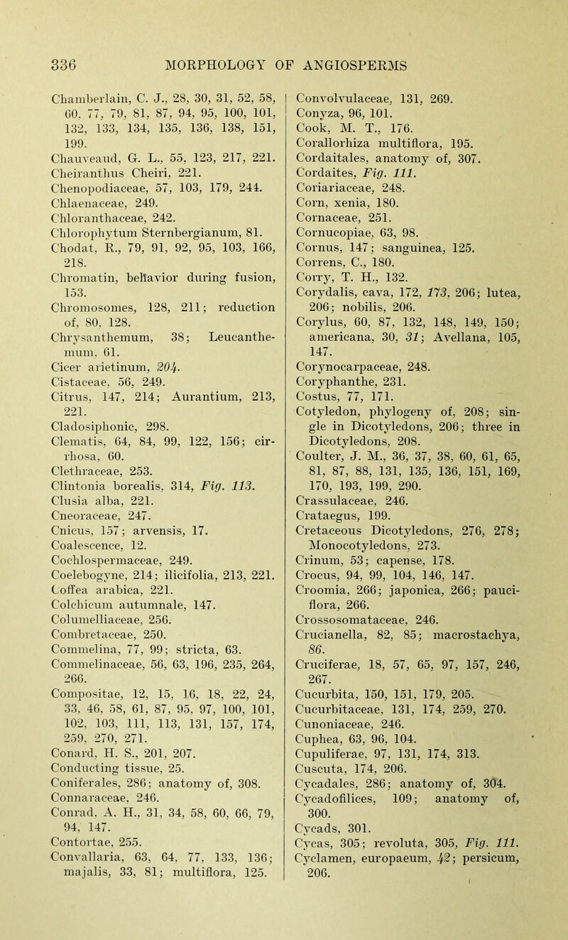 Chamberlain, C. J., 28, 30, 31, 52, 58, GO, 77, 79, 81, 87, 94, 95, 100, 101, 132, 133, 134, 135, 136, 138, 151, 199. Chauveand, G. L., 55, 123, 217, 221. Cheirantlms Cheiri, 221. Clienopodiaceae, 57, 103, 179, 244. Chlaenaceae, 249. Chloranthaeeae, 242. C'hlorophytum Sternhergianum, 81. Chodat, R., 79, 91, 92, 95, 103, 166, 218. Chi’oniatin, behavior during fusion, 153. Chromosomes, 128, 211; reduction of, 80, 128. Chrysanthemum, 38; Leucanthe- mum, 61. Cicer arietinum, 20If. Cistaceae, 56, 249. Citrus, 147, 214; Aurantium, 213, 221. Cladosiphonic, 298. Clematis, 64, 84, 99, 122, 156; cir- rhosa, 60. Clethraeeae, 253. Clintonia borealis, 314, Fig. 113. Clusia alba, 221. Cneoraceae, 247. Cnieus, 157; arvensis, 17. Coalescence, 12. Cochlospermaceae, 249. Coelebogyne, 214; ilicifolia, 213, 221. Coffea arabica, 221. Colchicum autumnale, 147. Columelliaceae, 256. Combretaceae, 250. Commelina, 77, 99; stricta, 63. Commelinaceae, 56, 63, 196, 235, 264, 266. Compositae, 12, 15, 16, 18, 22, 24, 33. 46, 58, 61, 87, 95, 97, 100, 101, 102, 103, 111, 113, 131, 157, 174, 259. 270, 271. Conard, H. S., 201, 207. Conducting tissue, 25. Coniferales, 286; anatomy of, 308. Connaraceae, 246. Conrad, A. H., 31, 34, 58, 60, 66, 79, 94, 147. Contortae, 255. Convallaria, 63, 64, 77, 133, 136; niajalis, 33, 81; multiflora, 125. I Convolvulaceae, 131, 269. Conyza, 96, 101. Cook, M. T., 176. Corallorhiza multiflora, 195. Cordaitales, anatomy of, 307. Cordaites, Fig. 111. Coriariaceae, 248. Corn, xenia, 180. Cornaceae, 251. Cornucopiae, 63, 98. Cornus, 147; sanguinea, 125. Correns, C., 180. Con-y, T. H., 132. Corydalis, cava, 172, 113, 206; lutea, 206; nobilis, 206. Corylus, 60, 87, 132, 148, 149, 150; americana, 30, 31; Avellana, 105, 147. Corynocarpaceae, 248. Coryphanthe, 231. Costus, 77, 171. Cotyledon, phylogeny of, 208; sin- gle in Dicotyledons, 206; three in Dicotyledons, 208. Coulter, J. M., 36, 37, 38, 60, 61, 65, 81, 87, 88, 131, 135, 136, 151, 169, 170, 193, 199, 290. Crassulaceae, 246. Crataegus, 199. Cretaceous Dicotyledons, 276, 278; Monocotyledons, 273. Crinuin, 53; capense, 178. Crocus, 94, 99, 104, 146, 147. Croomia, 266; jaj)onica, 266; pauci- flora, 266. Crossosomataeeae, 246. Crueianella, 82, 85; macrostachya, 86. Cruciferae, 18, 57, 65, 97, 157, 246, 267. Cucurbita, 150, 151, 179, 205. Cucurbitaceae, 131, 174, 259, 270. Cunoniaceae, 246. Cuphea, 63, 96, 104. Cupuliferae, 97, 131, 174, 313. Cuscuta, 174, 206. Cycadales, 286; anatomy of, 304. Cycadofilices, 109; anatomy of, 300. Cycads, 301. Cycas, 305; revoluta, 305, Fig. 111. Cyclamen, europaeum, ^2; persicum, 206.