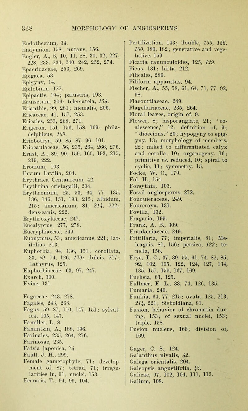 Endothecium, 34. Endymion, 158; nutans, 15G. Engler, A., 8, 10, 11, 28, 30, 32, 227, 228, 233, 234, 240, 242, 252, 274. Epaciidaceae, 253, 209. Epigaea, 53. Epigyny, 14. Epilobimn, 122. Epipaetis, 194; palustris, 193. Eqiiisetum, 300; teleniateia, 15I^. Erianthis, 99, 281; hieinalis, 200. Ericaceae, 41, 157, 253. Ericales, 253, 208, 271. Erigeron, 151, 150, 158, 109; phila- delphicus, 1G9. Eriobotrya, 59, 85, 87, 90, 101. Erioeaulaceae, 50, 235, 204, 200, 270. Ernst, A., 89, 90, 159, 100, 193, 215, 219, 222. Erodium, 103. Ervum Ervilia, 204. Erytliraea Centaureuni, 42. Erytlirina cristagalli, 204. Erythronium, 25, 53, 04, 77, 135, 130, 140, 151, 193, 215; albidum, 215; aniericanum, 81, 214, 222; dens-canis, 222. Erythroxylaceae, 247. Eucalyptus, 277, 278. Eucrypliiaceae, 249. Euonymus, 53; americanus, 221; lat- ifolius, 213. Euphorbia, 94, 130, 151; corollata, 33, 49, 74, 120, 129 ■, dulcis, 217; Latliyrus, 125. Euphorbiaceae, 03, 97, 247. Exarch, 300. E.xine, 131. Fagaceae, 243, 278. Fagales, 243, 208. Fagus, 59, 87, 110, 147, 151; sylvat- ica, 105, 147. Famillei', I., 8. Fainintzin, A., 188, 190. Farinales, 235, 204, 270. Farinosae, 235. Fatsia japonica, 77/. Faull, j. H., 299. Female gametophyte, 71; develop- ment of, 87; tetrad, 71; irregu- larities in, 91; nuclei, 153. Ferraris, T., 94, 99, 104. Fertilization, 143; double, 155, 156, 160, 180, 182; generative and vege- tative, 159. Ficaria ranunculoides, 125, 129. Ficus, 131; hirta, 212. Filieales, 280. Filiform apparatus, 94. Fischer, A., 55, 58, 01, 04, 71, 77, 92, 98. Flacourtiaceae, 249. Flagellariaceae, 235, 204. Floral leaves, origin of, 9. Flower, 8; bisporangiate, 21; “co- alescence,” 12; definition of, 9; “ dioecious,” 20; hypogyny to epig- yny, 13; morphology of membei's, 22; naked to differentiated calyx and corolla, 10; organogeny, 10; primitive VS. reduced, 10; spiral to cyclic, 11; symmetry, 15. Focke, W. O., 179. Fol, H., 154. Forsythia, 103. Fossil angiosperms, 272. Fouquieraceae, 249. Fourcroya, 131. Fovilla, 132. Fragaria, 199. Frank, A. B., 309. Frankeniaceae, 249. Fritillaria, 77; imperialis, 81; Me- leagris, 81, 150; persica, 123; te- nella, 150. Frye, T. C., 37, 39, 55, 01, 74, 82, 85, 92, 102, 105, 122, 124, 127, 134, 135, 157, 159, 107, 109. Fuchsia, 03, 125. Fullmer, E. L., 33, 74, 120, 135. Fumaria, 240. Funkia, 04, 77, 215; ovata, 125, 213, 214, 221; Sieboldiana, 81. Fusion, behavior of chromatin dur- ing, 153; of sexual nuclei, 153; triple, 158. Fusion nucleus, 100; division of, 109. Gager, C. S., 124. Galanthus nivalis, 4^- Galega orientalis, 204. Galeopsis angustifo'lia, 4^- Galieae, 97, 102, 104, 111, 113. Galium, 108.
