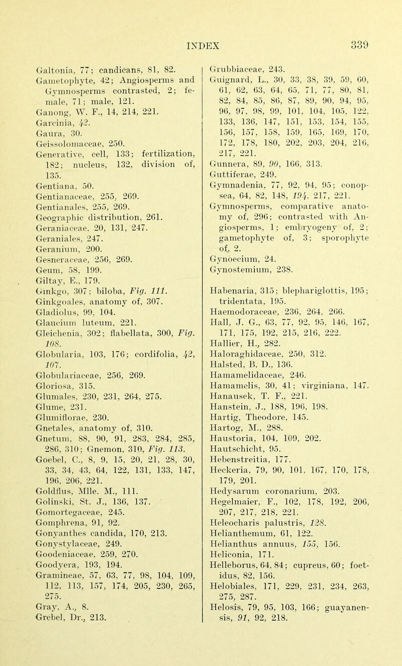 Galtonia, 77; candieans, 81, 82. Gametopliyte, 42; Aiigiosperms and Gyinnosperms contrasted, 2; fe- male, 71; male, 121. Ganong, W. F., 14, 214, 221. Garcinia, J/2. Ganra, 30. Geissolomaceae, 250. Generative, cell, 133; fertilization, 182; nucleus, 132, division of, 135. Gentiana, 50. Gentianaceae, 255, 200. Gentianales, 255, 209. Geographic distribution, 201. Geraniaceae. 20, 131, 247. Geraniales, 247. Geranium, 200. Gesneraceae. 250, 209. Geum, 58, 199. Giltay, E., 179. Ginkgo, 307; biloba. Fig. 111. Ginkgoales, anatomy of, 307. Gladiolus, 99. 104. Glaucium luteum, 221. Gleichenia, 302; flabellata, 300, Fig. 108. Globularia, 103, 170; cordifolia, ^2, 107. Globulariaceae, 250, 209. Gloriosa, 315. Glumales, 230, 231, 204, 275. Glume, 231. Glumiflorae. 230. Gnetales, anatomy of, 310. Gnetuni, 88, 90, 91, 283, 284, 285, 280. 310; Gnemon, 310, Fig. 113. Goebel, C., 8, 9, 15, 20, 21, 28, 30, 33. 34, 43. 04, 122, 131, 133, 147, 190. 200, 221. Goldflus, Mile. M., 111. Golinski, St. J., 130, 137. Gomortegaceae, 245. Gomphrena, 91, 92. Gonyantlies Candida, 170, 213. Gonystylaceae, 249. Goodeniaceae, 259, 270. Goodyera, 193, 194. Gramineae, 57, 03, 77, 98, 104, 109, 112, 113, 157, 174, 205, 230, 205, 275. Gray, A., 8. Grebel, Dr., 213. Grubbiaceae, 243. Guignard, L., 30, 33, 38, 39, 59, 00, 01, 02, 03, 04, 05, 71, 77, 80, 81, 82, 84, 85, 80, 87, 89, 90, 94, 9.5, 90, 97, 98, 99, 101, 104, 105. 122, 133, 130, 147, 151, 153, 154, 1.55, 1.50, 157, 158, 159, 105, 109, 170, 172, 178, 180, 202, 203, 204, 210, 217, 221. Gunnera, 89, 00, 100, 313. Guttiferae, 249. Gymnadenia, 77, 92, 94, 95; conop- sea, 04, 82, 148, ID’i. 217, 221. Gyinnosperms, comparative anato- my of, 290; contrasted witli An- giosperms, 1; embryogeny of, 2: gametophyte of, 3; sporophyte of, 2. Gynoecium, 24. Gynosteinium, 238. Habenaria, 315; blejihariglottis, 195; tridentata, 195. Haemodoraceae, 230, 204. 200. Hall, .J. G., 03, 77, 92, 95, 140, 107, 171, 175, 192, 215, 210, 222. Hal Her, H., 282. Haloraghidaceae, 2.50, 312. Halsted, B. D., 130. Hamamelidaceae, 240. Hamamelis, 30, 41; virginiana, 147. Hanausek, T. F., 221. Hanstein, J., 188, 190, 198. Hartig, Theodore, 145. Hartog, M., 288. Haustoria, 104, 109, 202. Hautschicht, 95. Hebenstreitia, 177. Heckeria, 79, 90, 101, 107, 170, 178, 179, 201. Hedysarum coronarium, 203. Hegelmaier, F., 102, 178, 192, 200, 207, 217, 218, 221. Heleocharis palustris, 128. Helianthemum, 01, 122. Helianthus annuus, 15.5, 150. Heliconia, 171. Helleborus, 04, 84; cupreus, 00; foet- idus, 82, 150. Helobiales, 171, 229, 231, 234, 203, 275, 287. Helosis, 79, 95, 103, 100; guayanen- sis, 91, 92, 218.