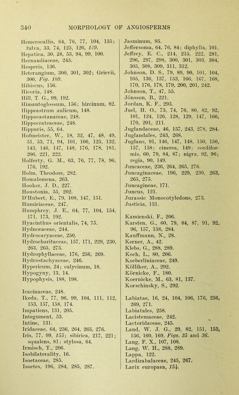 Hemerocallis, G4, IQ, 77, 104, 135; fiilva, 33, 74, 125, 126, U9. Hepatica, 30, 38, 53, 94, 99, 100. Hernandiaceae, 245. Hesperis, 136. Heterangium, 300, 301, 302; Grievii, 300, Fig. 109. Hibiscus, 156. Hieoi'ia, 148. Hill, T. G., 99, 192. Himantoglossum,. 156; hircinum, 82. Hippeastrum aulicum, 148. Hippoeastanaceae, 248. Hippoerateaceae, 248. Hippuris, 55, 64. Hofmeister, W., 18, 32, 47, 48, 49, 51, 53, 71, 94, 101, 106, 125, 132, 143, 146, 147, 148, 176, 178, 181, 206, 221, 222. Holferty, G. M., 63, 76, 77, 78, 96, 176, 192. Holm, Theodore, 282. Homalomena, 263. Hooker, J. D., 227. Houstonia, 55, 202. D’Hubert, E., 79, 108, 147, 151. Humiriaeeae, 247. Humphrey, .J. E., 64, 77, 104, 154, 171, 173, 192. Hyaeinthus orientalis, 74, 75. Hydnoraceae, 244. Hydroearyaeeae, 250. Hydroeharitaceae, 157, 171, 229, 230, 263, 265, 275. Hydrophyllaceae, 176, 256, 269. Hydrostachyaceae, 246. Hypericum, 24; calycinum, 18. Hypogyny, 13, 14. Hj’pophysis, 188, 198. Icaeinaceae, 248. Ikeda, T., 77, 96, 99, 104, 111, 112, 153, 157, 158, 174. Impatiens, 131, 205. Integument, 53. Intine, 131. Iridaceae, 64, 236, 264, 265, 276. Iris, 77, 99, 755; sibirica, 217, 221; squalens, 81; stylosa, 64. Irmisch, T., 206. Isobilaterality, 16. Isoetaceae, 285. Isoetes, 196, 284, 28.5, 287. Jasminum, 95. Jeffersonia, 64, 76, 84; diphylla, 101. Jeffrey, E. C., 214, 215, 222, 281, 296, 297, 298, 300, 301, 303, 304, 30.5, 308, 309, 311, 312. Johnson, D. S., 79, 89, 90, 101, 104, 105, 136, 137, 153, 166, 167, 168' 170, 176, 178, 179, 200, 201, 242. Johnson, T., 47, 55. Jdnsson, B., 221. Jordan, K. F., 293. Juel, H. O., 73, 74, 76, 80, 82, 92, 101, 124, 126, 128, 129, 147, 166, 170, 201, 211. Juglandaceae, 46, 157, 243, 278, 284. Juglandales, 243, 268. Juglans, 91, 146, 147, 148, 1.50, 156, 157, 158; cinerea, 149; cordifor- mis, 60, 79, 84, 87; nigra, 92, 96; regia, 90, 149. .Juncaceae, 236, 264, 265, 276. Juncaginaceae, 196, 229, 230, 263, 265, 275. Juncagineae, 171. Juncus, 121. Jurassic Monocotyledons, 273. Justicia, 131. Kamienski, F., 206. Karsten, G., 60, 79, 84, 87, 91, 92, 96, 157, 158, 284. Kauffmann, N., 28. Kernel', A., 42. Klebs, G., 288, 289. Koch, L., 80, 206. Koeberliniaceae, 249. Kolliker, A., 292. Kbrnieke, F., 180. Koernicke, M., 63, 81, 137. Korschinsky, S., 292. Labiatae, 16, 24, 104, 106, 176, 256, 269, 271. Labiatales, 258. Lacistemaeeae, 242. Lactoridaeeae, 245. Land, W. J. G., 29, 82, 151, 155, 156, 160, 169, Fig.S. 35 and 36. Lang, F. X., 107, 108. Lang, W. H., 288, 289. Lappa, 122. Lardizabalaeeae, 245, 267. Larix europaea,