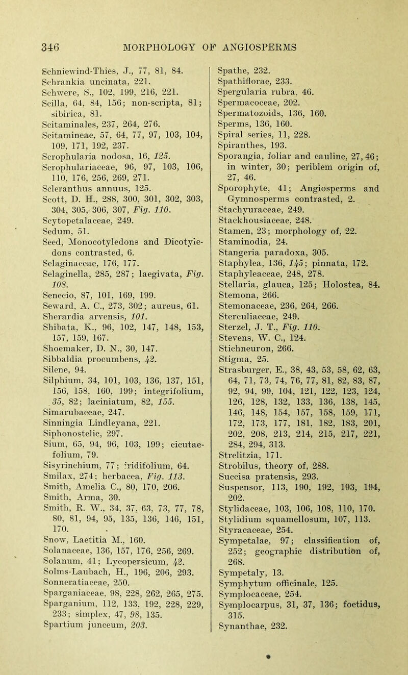 Sclmiewind-Thies, J., 77, 81, 84. Sdirankia uncinata, 221. Schwere, S., 102, 199, 216, 221. Scilla, 04, 84, 156; non-scripta, 81; sibirica, 81. Scitaminales, 237, 264, 276. Scitamineae, 57, 04, 77, 97, 103, 104, 109, 171, 192, 237. Scrophularia nodosa, 10, 125. Seropluilariaeeae, 90, 97, 103, 106, 110, 176, 256, 269, 271. Scleranthus annuus, 125. Scott, D. H., 288, 300, 301, 302, 303, 304, 305,: 306, 307, Fig. 110. Scytopetalaceae, 249. Sedum, 51. Seed, Monocotyledons and Dicotyle- dons contrasted, 6. Selaginaeeae, 176, 177. Selaginella, 285, 287; laegivata. Fig. 108. Senecio, 87, 101, 109, 199. Seward, A. C., 273, 302; aureus, 61. Sherardia arvensis, 101. Shibata, K., 96, 102, 147, 148, 153, 157, 1.59, 107. Shoemaker, D. X., 30, 147. Sibbaldia proeumbens, Jf2. Silene, 94. Silphium, 34, 101, 103, 136, 137, 151, 156, 158, 100, 199; integrifoliura, 35, 82; laciniatum, 82, 155. Simarubaeeae, 247. Sinningia Lindleyana, 221. Siphonostelic, 297. Slum, 05, 94, 90, 103, 199; cicutae- folium, 79. Sisyrinchium, 77; iridifolium, 64. Smilax, 274; lierbacea. Fig. 113. Smith, Amelia C., 80, 170, 206. Smith, Arma, 30. Smith, R. W., 34, 37, 63, 73, 77, 78, 80, 81, 94, 95, 135, 136, 146, 151, 170. Snow, Laetitia M., 100. Solanaceae, 136, 157, 176, 256, 269. Solanum, 41; Lycopersicuni, 1/2. Solms-Laubach, H., 190, 200, 293. Sonneratiaceae, 250. Sparganiaceae, 98, 228, 262, 265, 275. Sparganium, 112, 133, 192, 228, 229, 233; simplex, 47, 98, 135. Spartium juneeum, 203. Spathe, 232. Spathiflorae, 233. Spergularia rubra, 46. Siiermacoceae, 202. Spermatozoids, 130, 160. Sperms, 130, 160. Spiral series, 11, 228. Spiranthes, 193. Sporangia, foliar and eauline, 27,46; in winter, 30; periblem origin of, 27, 46. Sporophyte, 41; Angiosperms and Gymnosperms contrasted, 2. Stachyuraceae, 249. Stackhousiaeeae, 248. Stamen, 23; morphology of, 22. Staminodia, 24. Stangeria paradoxa, 305. Staphylea, 136, 11/5; pinnata, 172. Staphyleaeeae, 248, 278. Stellaria, glauca, 125; Holostea, 84. Stemona, 266. Stemonaceae, 236, 264, 266. Stereuliaceae, 249. Sterzel, J. T., Fig. 110. Stevens, W. C., 124. Stichneuron, 260. Stigma, 25. Strasburger, E., 38, 43, 53, 58, 62, 63, 64, 71, 73, 74, 76, 77, 81, 82, 83, 87, 92, 94, 99, 104, 121, 122, 123, 124, 126, 128, 132, 133, 136, 138, 145, 146, 148, 154, 157, 158, 159, 171, 172, 173, 177, 181, 182, 183, 201, 202, 208, 213, 214, 215, 217, 221, 284, 294, 313. Strelitzia, 171. Strobilus, theory of, 288. Succisa pratensis, 293. Suspensor, 113, 190, 192, 193, 194, 202. Stylidaceae, 103, 106, 108, 110, 170. Stylidium squamellosum, 107, 113. Styracaceae, 254. Sympetalae, 97; classification of, 252; geographic distribution of, 208. Sympetaly, 13. Symphytum officinale, 125. Symplocaceae, 254. Symplocarpus, 31, 37, 136; foetidus, 315. Synanthae, 232.