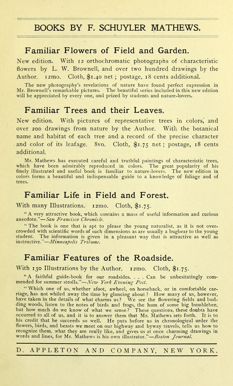 BOOKS BY F. SCHUYLER MATHEWS. Familiar Flowers of Field and Garden. New edition. With 12 orthochromatic photographs of characteristic flowers by L. W. Brownell, and over two hundred drawings by the Author. i2mo. Cloth, $1.40 net ; postage, 18 cents additional. The new photography’s revelations of nature have found perfect expression in Mr. Brownell’s remarkable pictures. The beautiful series included in this new edition will be appreciated by every one, and prized by students and nature-lovers. Familiar Trees and their Leaves. New edition. With pictures of representative trees in colors, and over 200 drawings from nature by the Author. With the botanical name and habitat of each tree and a record of the precise character and color of its leafage. 8vo. Cloth, $1.75 net; postage, 18 cents additional. Mr. Mathews has executed careful and truthful paintings of characteristic trees, which have been admirably reproduced in colors. The great popularity of his finely illustrated and useful book is familiar to nature-lovers. The new edition in colors forms a beautiful and indispensable guide to a knowledge of foliage and of trees. Familiar Life in Field and Forest. with many Illustrations. i2mo. Cloth, $1.75. “ A very attractive book, which contains a mass of useful information and curious anecdote.”—San Francisco Chronicle. “ The book is one that is apt to please the young naturalist, as it is not over- crowded with scientific words of such dimensions as are usually a bugbear to the young student. The information is given in a pleasant way that is attractive as well as instructive.”—Minneapolis Tribune. Familiar Features of the Roadside. With 130 Illustrations by the Author. i2mo. Cloth, $1.75. “ A faithful guide-book for our roadsides. . . . Can be unhesitatingly com- mended for summer strolls.”—New York Evening Post. “ Which one of us, whether afoot, awheel, on horseback, or in comfortable car- riage, has not whiled away the time by glancing about ? How many of us, however, have taken in the details of what charms us? We see the flowering fields and bud- ding woods, listen to the notes of birds and frogs, the hum of some big bumblebee, but how much do we know of what we sense? These questions, these doubts have occurred to all of us, and it is to answer them that Mr. Mathews sets forth. It is to his credit that he succeeds so well. He puts before us in chronological order the flowers, birds, and beasts we meet on our highway and byway travels, tells us how to recognize them, what they are really like, and gives us at once charming drawings in words and lines, for Mr. Mathews is his own illustrator.”—Boston Journal. D. APPLETON AND COMPANY, NEW YORK.