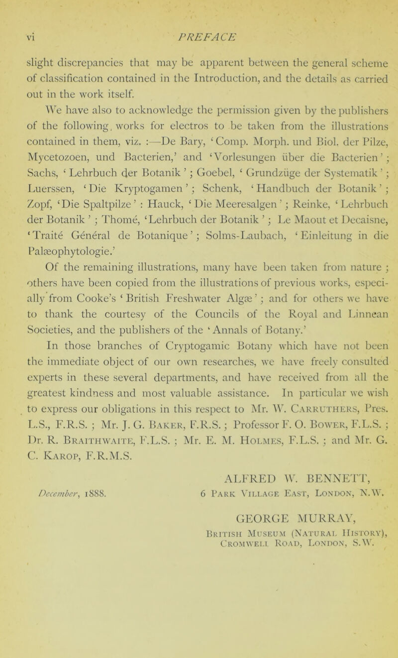 slight discrepancies that may be apparent between the general scheme of classification contained in the Introduction, and the details as carried out in the work itself. We have also to acknowledge the permission given by the publishers of the following, works for electros to be taken from the illustrations contained in them, viz. :—De Bary, ‘ Comp. Morph, und Biol, der Pilze, Mycetozoen, und Bacterien,’ and ‘Vorlesungen fiber die Bacterien’; Sachs, ‘ Lehrbuch der Botanik ’ ; Goebel, ‘ Grundzfige der Systematik ’; Luerssen, £ Die Kryptogamen ’; Schenk, ‘ Handbuch der Botanik ’ ; Zopf, ‘Die Spaltpilze’ : Hauck, ‘Die Meeresalgen ’; Reinke, ‘Lehrbuch der Botanik ’ ; Thome, ‘Lehrbuch der Botanik ’; Le Maout et Decaisne, ‘Traite General de Botanique’; Solms-Laubach, ‘ Einleitung in die Palseophytologie.’ Of the remaining illustrations, many have been taken from nature ; others have been copied from the illustrations of previous works, especi- ally from Cooke’s ‘ British Freshwater Algje ’; and for others we have to thank the courtesy of the Councils of the Royal and Linnean Societies, and the publishers of the ‘Annals of Botany.’ In those branches of Cryptogamic Botany which have not been the immediate object of our own researches, we have freely consulted experts in these several departments, and have received from all the greatest kindness and most valuable assistance. In particular we wish to express our obligations in this respect to Mr. W. Carruthers, Pres. L.S., F.R.S. ; Mr. J. G. Baker, F.R.S.; Professor F. O. Bower, F.L.S. ; Dr. R. Braithwaite, F.L.S. ; Mr. E. M. Holmes, F.L.S. ; and Mr. G. C. Karop, F.R.M.S. ALFRED W. BENNETT, December, 1888. 6 Park Village East, London, N.W. GEORGE MURRAY, British Museum (Natural History), Cromwell Road, London, S.W.