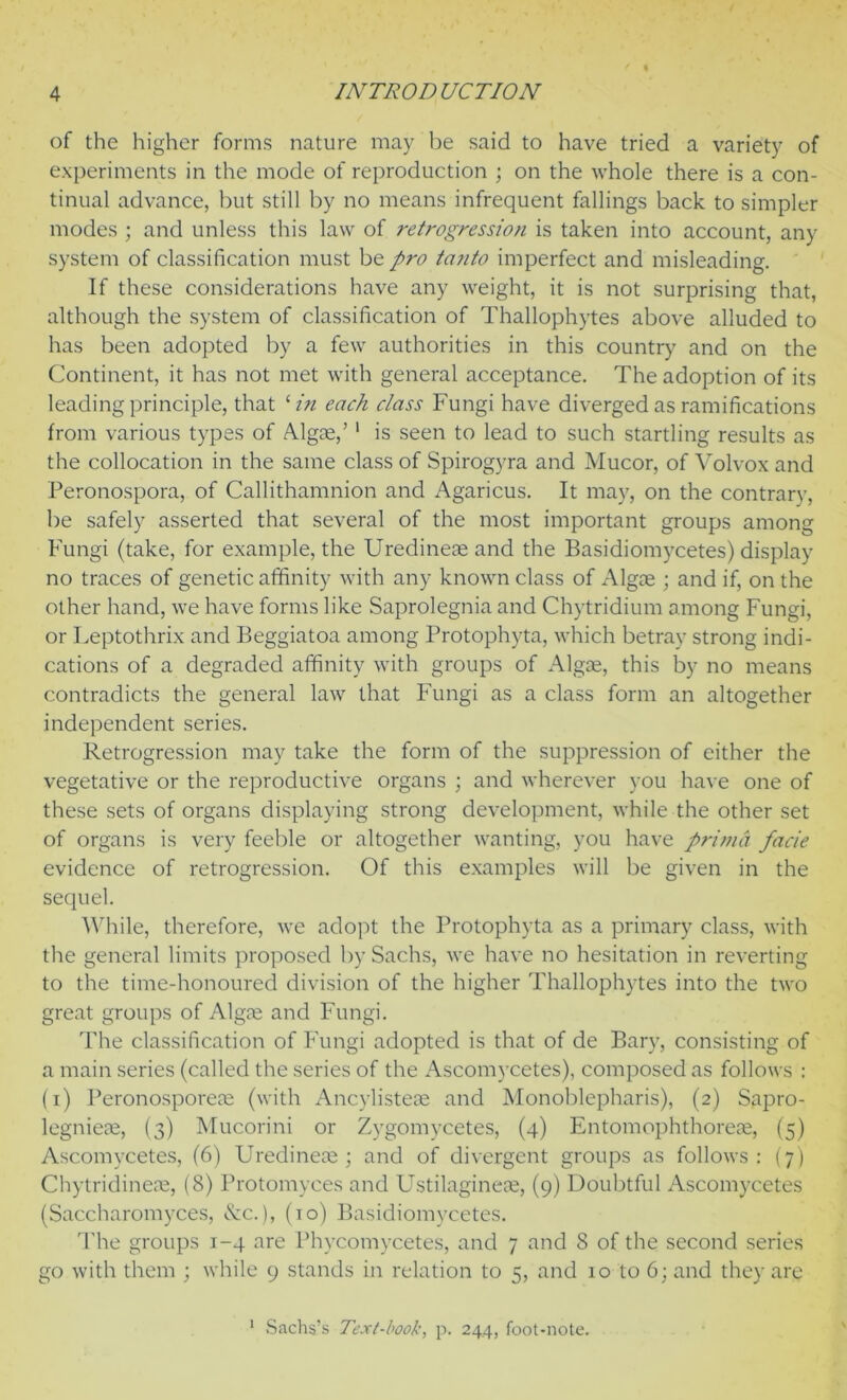 of the higher forms nature may be said to have tried a variety of experiments in the mode of reproduction ; on the whole there is a con- tinual advance, but still by no means infrequent fallings back to simpler modes ; and unless this law of retrogression is taken into account, any system of classification must be pro tanto imperfect and misleading. If these considerations have any weight, it is not surprising that, although the system of classification of Thallophytes above alluded to has been adopted by a few authorities in this country and on the Continent, it has not met with general acceptance. The adoption of its leading principle, that ‘ in each class Fungi have diverged as ramifications from various types of Algae,’ 1 is seen to lead to such startling results as the collocation in the same class of Spirogyra and Mucor, of Volvox and Peronospora, of Callithamnion and Agaricus. It may, on the contrary, be safely asserted that several of the most important groups among Fungi (take, for example, the Uredineae and the Basidiomycetes) display no traces of genetic affinity with any known class of Algae ; and if, on the other hand, we have forms like Saprolegnia and Chytridium among Fungi, or Leptothrix and Beggiatoa among Protophyta, which betray strong indi- cations of a degraded affinity with groups of Algae, this by no means contradicts the general law that Fungi as a class form an altogether independent series. Retrogression may take the form of the suppression of either the vegetative or the reproductive organs ; and wherever you have one of these sets of organs displaying strong development, while the other set of organs is very feeble or altogether wanting, you have prima facie evidence of retrogression. Of this examples will be given in the sequel. While, therefore, we adopt the Protophyta as a primary class, with the general limits proposed by Sachs, we have no hesitation in reverting to the time-honoured division of the higher Thallophytes into the two great groups of Algae and Fungi. The classification of Fungi adopted is that of de Bary, consisting of a main series (called the series of the Ascomycetes), composed as follows : (i) Peronosporeae (with Ancylisteae and Monoblepharis), (2) Sapro- legnieae, (3) Mucorini or Zygomycetes, (4) Entomophthoreae, (5) Ascomycetes, (6) Uredineae; and of divergent groups as follows: (7) Chytridineae, (8) Protomyces and Ustilaginese, (9) Doubtful Ascomycetes (Saccharomyces, &c.), (10) Basidiomycetes. The groups 1-4 are Phycomycetes, and 7 and 8 of the second series go with them ; while 9 stands in relation to 5, and 10 to 6; and they are 1 Sachs’s Text-book, p. 244, foot-note.