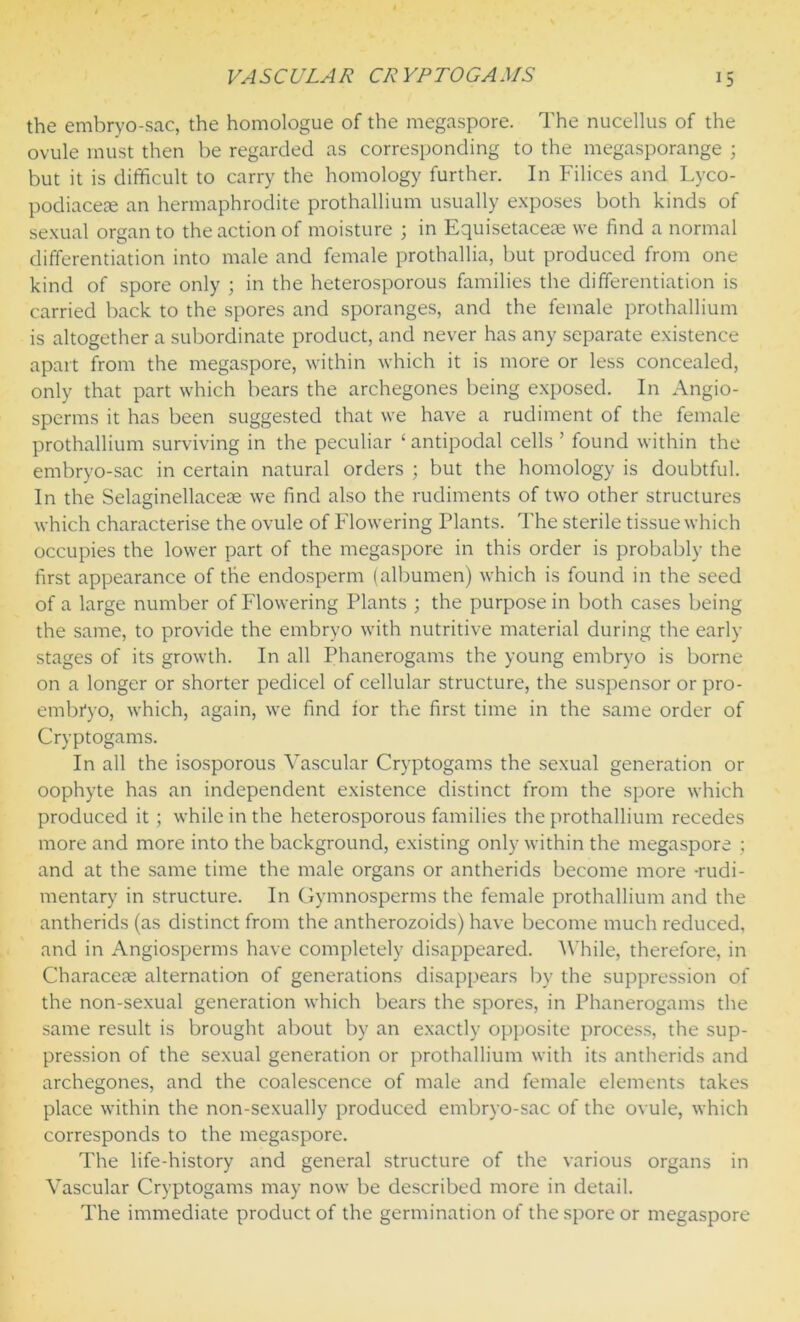 the embryo-sac, the homologue of the megaspore. The nucellus of the ovule must then be regarded as corresponding to the megasporange ; but it is difficult to carry the homology further. In Filices and Lyco- podiacese an hermaphrodite prothallium usually exposes both kinds of sexual organ to the action of moisture ; in Equisetaceae we find a normal differentiation into male and female prothallia, but produced from one kind of spore only ; in the heterosporous families the differentiation is carried back to the spores and sporanges, and the female prothallium is altogether a subordinate product, and never has any separate existence apart from the megaspore, within which it is more or less concealed, only that part which bears the archegones being exposed. In Angio- sperms it has been suggested that we have a rudiment of the female prothallium surviving in the peculiar ‘antipodal cells ’ found within the embryo-sac in certain natural orders ; but the homology is doubtful. In the Selaginellaceae we find also the rudiments of two other structures which characterise the ovule of Flowering Plants. The sterile tissue which occupies the lower part of the megaspore in this order is probably the first appearance of the endosperm (albumen) which is found in the seed of a large number of Flowering Plants ; the purpose in both cases being the same, to provide the embryo with nutritive material during the early stages of its growth. In all Phanerogams the young embryo is borne on a longer or shorter pedicel of cellular structure, the suspensor or pro- embr'yo, which, again, we find ior the first time in the same order of Cryptogams. In all the isosporous Vascular Cryptogams the sexual generation or oophyte has an independent existence distinct from the spore which produced it ; while in the heterosporous families the prothallium recedes more and more into the background, existing only within the megaspore ; and at the same time the male organs or antherids become more -rudi- mentary in structure. In Gymnosperms the female prothallium and the antherids (as distinct from the antherozoids) have become much reduced, and in Angiosperms have completely disappeared. While, therefore, in Characete alternation of generations disappears by the suppression of the non-sexual generation which bears the spores, in Phanerogams the same result is brought about by an exactly opposite process, the sup- pression of the sexual generation or prothallium with its antherids and archegones, and the coalescence of male and female elements takes place within the non-sexually produced embryo-sac of the ovule, which corresponds to the megaspore. The life-history and general structure of the various organs in Vascular Cryptogams may now be described more in detail. The immediate product of the germination of the spore or megaspore