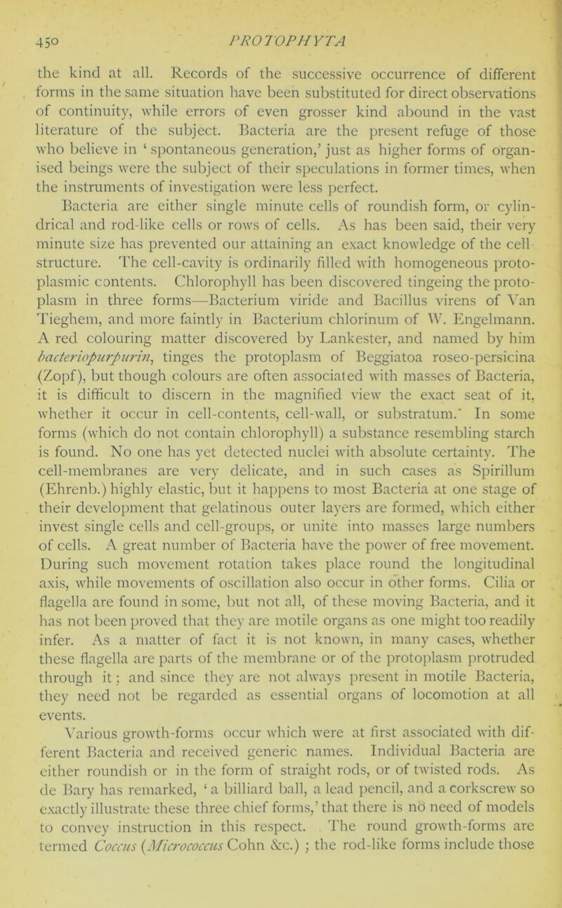 the kind at all. Records of the successive occurrence of different forms in the same situation have been substituted for direct observations of continuity, while errors of even grosser kind abound in the vast literature of the subject. Bacteria are the present refuge of those who believe in ‘ spontaneous generation,’ just as higher forms of organ- ised beings were the subject of their speculations in former times, when the instruments of investigation were less perfect. Bacteria are either single minute cells of roundish form, or cylin- drical and rod-like cells or rows of cells. As has been said, their very minute size has prevented our attaining an exact knowledge of the cell structure. The cell-cavity is ordinarily filled with homogeneous proto- plasmic contents. Chlorophyll has been discovered tingeing the proto- plasm in three forms—Bacterium viride and Bacillus virens of Van Tieghem, and more faintly in Bacterium chlorinum of W. Engelmann. A red colouring matter discovered by Lankester, and named by him bacteriopurpiirin, tinges the protoplasm of Beggiatoa roseo-persicina (Zopf), but though colours are often associated with masses of Bacteria, it is difficult to discern in the magnified view the exact seat of it, whether it occur in cell-contents, cell-wall, or substratum.' In some forms (which do not contain chlorophyll) a substance resembling starch is found. No one has yet detected nuclei with absolute certainty. The cell-membranes are very delicate, and in such cases as Spirillum (Ehrenb.) highly elastic, but it happens to most Bacteria at one stage of their development that gelatinous outer layers are formed, which either invest single cells and cell-groups, or unite into masses large numbers of cells. A great number of Bacteria have the power of free movement. During such movement rotation takes place round the longitudinal axis, while movements of oscillation also occur in other forms. Cilia or flagella are found in some, but not all, of these moving Bacteria, and it has not been proved that they are motile organs as one might too readily infer. As a matter of fact it is not known, in many cases, whether these flagella are parts of the membrane or of the protoplasm protruded through it; and since they are not always present in motile Bacteria, they need not be regarded as essential organs of locomotion at all events. Various growth-forms occur which were at first associated with dif- ferent Bacteria and received generic names. Individual Bacteria are either roundish or in the form of straight rods, or of twisted rods. As de Bary has remarked, ‘a billiard ball, a lead pencil, and a corkscrew so exactly illustrate these three chief forms,’that there is no need of models to convey instruction in this respect. The round growth-forms are termed Coccus (.Micrococcus Cohn &c.) ; the rod-like forms include those