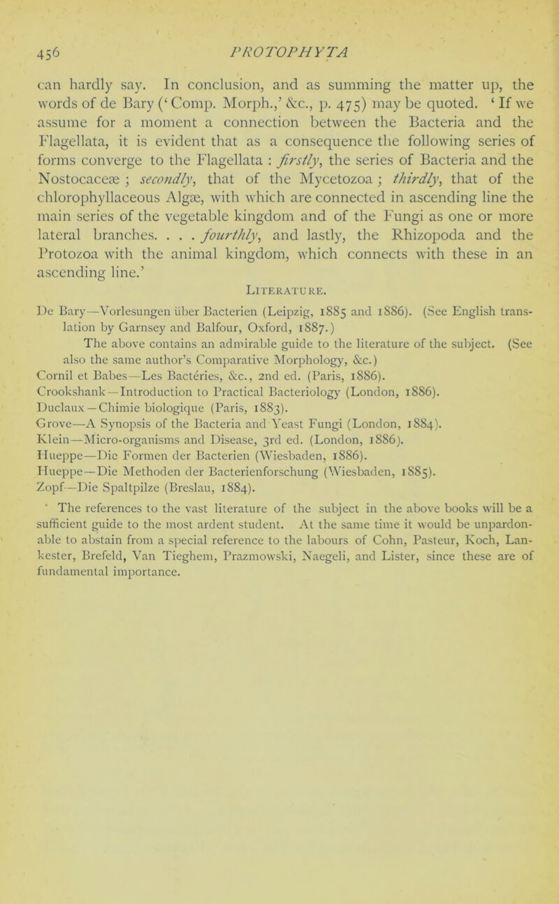 can hardly say. In conclusion, and as summing the matter up, the words of de Bary (‘ Comp. Morph.,’ &c., p. 475) may be quoted. ‘ If we assume for a moment a connection between the Bacteria and the Flagellata, it is evident that as a consequence the following series of forms converge to the Flagellata : firstly, the series of Bacteria and the Nostocaceae ; secondly, that of the Mycetozoa ; thirdly, that of the chlorophyllaceous Algoe, with which are connected in ascending line the main series of the vegetable kingdom and of the Fungi as one or more lateral branches. . . . fourthly, and lastly, the Rhizopoda and the Protozoa with the animal kingdom, which connects with these in an ascending line.’ Literature. De Bary—Vorlesungen iiber Bacterien (Leipzig, 1885 and 1886). (See English trans- lation by Garnsey and Balfour, Oxford, 1887.) The above contains an admirable guide to the literature of the subject. (See also the same author’s Comparative Morphology, &c.) Cornil et Babes—Les Bacteries, &c., 2nd ed. (Paris, 1886). Crookshank— Introduction to Practical Bacteriology (London, 1886). Duclaux — Chimie biologique (Paris, 1883). Grove—A Synopsis of the Bacteria and Yeast Fungi (London, 1884). Klein—Micro-organisms and Disease, 3rd ed. (London, 1886j. Ilueppe—Die Formen der Bacterien (Wiesbaden, 1886). Ilueppe—Die Methoden der Bacterienforschung (Wiesbaden, 1S85). Zopf—Die Spaltpilze (Breslau, 1884). The references to the vast literature of the subject in the above books will be a sufficient guide to the most ardent student. At the same time it would be unpardon- able to abstain from a special reference to the labours of Cohn, Pasteur, Koch, Lan- kester, Brefeld, Van Tieghem, Prazmowski, Naegeli, and Lister, since these are of fundamental importance.