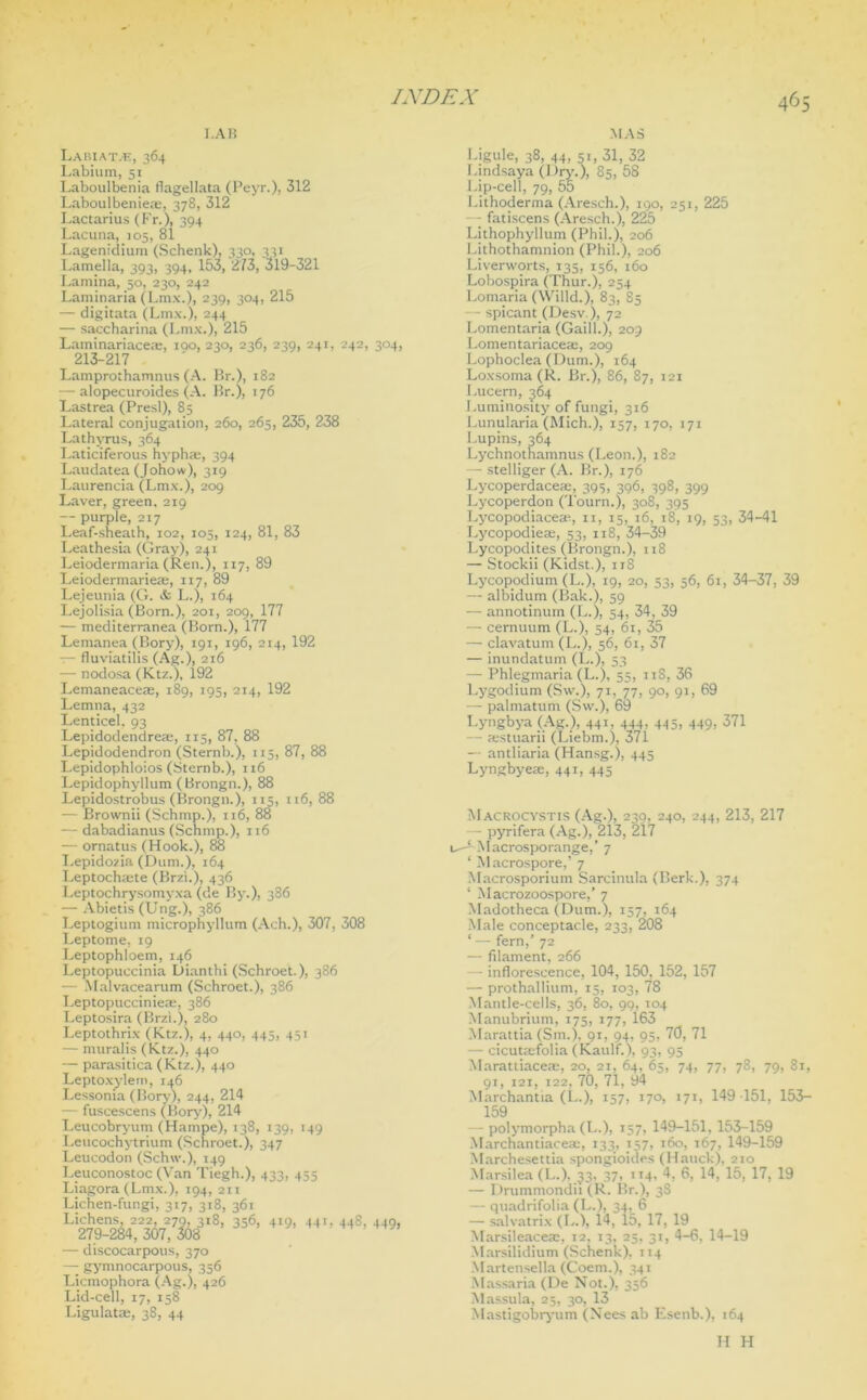 I. AH Labiat.f, 364 Labium, 51 Laboulbenia flagellata (Peyr.), 312 Laboulbenieae, 378, 312 Lactarius (f'r.), 394 Lacuna, 105, 81 Lagenidium (Schenk), 330, 331 Lamella, 393, 394, 153, 273, 319-321 Lamina, 50, 230, 242 Laminaria (Lmx.), 239, 304, 215 — digitata (Lmx.), 244 — saccharina (Lmx.), 215 Laminariace®, 100,230, 236, 239, 241, 242, 304, 213-217 Lamprothamnus (A. Br.), 182 — alopecuroides (A. Br.), 176 Lastrea (Presl), 85 Lateral conjugation, 260, 265, 235, 238 Lathvrus, 364 Laticiferous hyphaj, 394 Laudatea (Johow), 319 Laurencia (Lmx.), 209 Laver, green. 219 — purple, 217 Leaf-sheath, 102, 105, 124, 81, 83 Leathesia (Gray), 241 Leiodermaria (Ren.), 117, 89 Leiodermarie®, 117, 89 Lejeunia (G. & L.j, 164 Lejolisia (Born.), 201, 209, 177 — mediterranea (Born.), 177 Lemanea (Bory), 191, 196, 214, 192 — fluviatilis (Ag.), 216 — nodosa (Ktz.), 192 Lemaneace®, 189, 195, 214, 192 Lemna, 432 Lenticel. 93 Lepidodendre®, 115, 87, 88 Lepidodendron (Sternb.), 115, 87, 88 Lepidophloios (Sternb.), 116 Lepidophyllum (Brongn.), 88 Lepidostrobus (Brongn.), 115, 116, 88 — Brownii (Schmp.), 116, 88 — dabadianus (Schmp.), 116 — ornatus (Hook.), 88 Lepidozia (Dura.), 164 Leptochmte (Brzi.), 436 Leptochrysomyxa (de By.), 586 — Abietis (Ung.), 386 Leptogium microphyllum (Ach.), 307, 308 Leptome, 19 Leptophloem, 146 Leptopuccinia Dianthi (Schroet.), 386 — Malvacearum (Schroet.), 386 Leptopuccinie®, 386 Leptosira (Brzi.), 280 Leptothrix (Ktz.), 4, 440, 445, 451 — muralis (Ktz.), 440 — parasitica (Ktz.), 440 Leptoxylem, 146 Lessonia (Bory), 244, 214 — fuscescens (Bory), 214 Leucobryum (Hampe), 138, 139, 149 Leucochytrium (Schroet.), 347 Leucodon (Schw.), 149 Leuconostoc (Van Tiegh.), 433, 455 Liagora (Lmx.), 194, 211 Lichen-fungi, 317, 318, 361 Li&?W8,35614,!>- 448,445' — discocarpous, 370 — gymnocarpous, 356 Licmophora (Ag.), 426 Lid-cell, 17, 158 Ligulat®, 38, 44 MAS Ligule, 38, 44, 51, 31, 32 Lindsaya (Dry.), 85, 58 Lip-cell, 79, 55 Lithoderma (Aresch.), 190, 251, 225 fatiscens (Aresch.), 225 Lithophyllum (Phil.), 206 Lithothamnion (Phil.), 206 Liverworts, 135, 156, 160 Lobospira (Thur.), 254 Lomaria (Willd.), 83, 85 - spicant (Desv), 72 I.omentaria (Gaill.), 209 Lomentariace®, 209 Lophoclea (Dum.), 164 Loxsoma (R. Br.), 86, 87, 121 Lucern, 564 Luminosity of fungi, 316 Lunularia (Mich.), 157, 170, 171 Lupins, 364 Lychnotnamnus (Leon.), 182 — stelliger (A. Br.), 176 Lycoperdace®, 395, 396, 398, 399 Lycoperdon (Tourn.), 308, 395 Lycopodiace®, 11, 15, 16, 18, 19, 53, 34-41 l.ycopodie®, 53, 118, 34-39 Lycopodites (Brongn.), 118 — Stockii (Kidst.), 118 Lycopodium (L.), 19, 20, 53, 56, 61, 34-37, 39 — albidum (Bak.), 59 — annotinurn (L.), 54, 34, 39 — cernuum (L.), 54, 61, 35 — clavatum (L.), 56, 61, 37 — inundatum (L.), 53 — Phlegmaria (L.), 55, 11S, 36 Lygodium (Sw.), 71, 77, 90, 91, 69 — palmatum (Sw.), 69 Lyngbya (Ag.), 441, 444, 445, 449, 371 — ®stuarii (Liebm.), 371 — antliaria (Hansg.), 445 Lyngbye®, 441, 445 Macrocystis (Ag.), 230, 240, 244, 213, 217 - pyrifera (Ag.), 213, 217 u-*-Macrosporange,’ 7 ‘ Macrospore,’ 7 Macrosporium Sarcinula (Berk.), 374 4 Macrozoospore,’ 7 Madotheca (Dum.), 157, 164 Male conceptac.le, 233, 208 ‘ — fern,’ 72 — filament, 266 — inflorescence, 104, 150, 152, 157 — prothallium, 15, 103, 78 Mantle-cells, 36, 80, 99, 104 Manubrium, 175, 177, 163 Marattia (Sm.), 91, 94, 95, 70, 71 — cicut®folia (Kaulf.), 93, 95 Marattiace®, 20, 21, 64, 65, 74, 77, 78, 79, 81, 91, 121, 122, 70, 71, 94 Marchantia (L.), 157, 170, 171, 149 -151, 153- 159 — polymorpha (L.), 157, 149-151, 153-159 Marchantiace®, 133, 157, 160, 167, 149-159 Marchesettia spongioides (Hauck), 210 Marsilea (L.), 33. 37, 114, 4, 6, 14, 15, 17, 19 — Drummondii (R. Br.), 38 — quadrifolia (L.), 34, 6 — salvatrix (I..), 14, 15, 17, 19 Marsileace®, 12, 13, 25, 31, 4-6, 14-19 Marsilidium (Schenk), 114 Martensella (Coem.), 341 Massaria (De Not.), 356 Massula, 25, 30, 13 Mastigobryum (Nees ab Esenb.), 164 H H