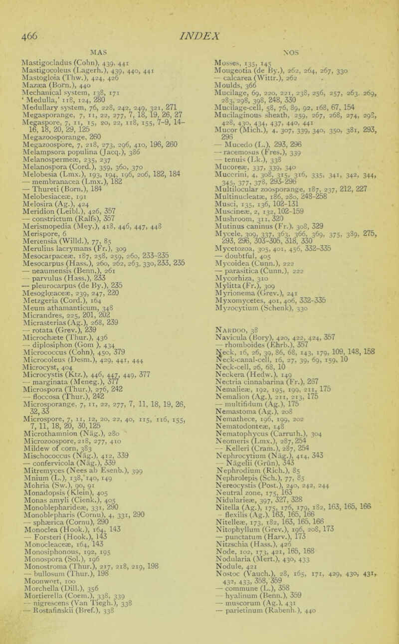 MAS NOS Mastigocladus (Cohn), 439, 441 Mastigocoleus (Lagerh.), 439, 440, 441 Mastogloia (Thw.), 424, 426 Maza:a (Born.), 440 Mechanical system, 138, 171 ‘ Medulla,’ 118, 124, 280 Medullary system, 76, 228, 242, 249, 321, 271 Megasporange, 7, 11, 22, 277, 7, 18, 19, 26, 27 Megaspore, 7, 11, 15, 20, 22, 118, 155, 7-9, 14- 16, 18, 20, 29, 125 Megazoosporange, 260 Megazoosp'ore, 7, 218, 273, 296, 410, 196, 260 Melampsora populina (Jacq.), 386 Melanospermeae, 235, 237 Melanospora (Cord.), 359, 360, 370 Melobesia (Lm.\.), 193, 194, 196, 206, 182, 184 — membranacea (Lmx.), 182 — Thureti (Born.), 184 Melobesiaceae, 191 Melosira (Ag.), 424 Meridion (Leibl.), 426, 357 — constrictum (Ralfs), 357 Merismopedia (Mey.), 418, 446, 447, 448 Merispore, 6 Mercensia (Willd.), 77, 85 Merulius lacrymans (Fr.), 309 Mesocarpaceae, 187, 258, 259, 260, 233-235 Mesocarpus (Hass.), 260, 262, 263, 330,233, 235 — neaumensis (Benn.), 261 • parvvdus (Hass.), 233 — pleurocarpus (de By.), 235 Mesoglceaceae, 239, 247, 220 Metzgeria (Cord.), 164 Meum athamanticum, 348 Micrandres, 225, 201, 202 Micrasterias(Ag.), 268, 239 — rotata (Grev.), 239 Microchaete (Thur.), 436 — diplosiphon (Gom ), 434 Micrococcus (Cohn), 450, 379 Microcoleus (Desm.), 429, 441, 444 Microcyst, 404 Microcystis (Ktz.), 446, 447, 449, 377 — marginata (Meneg.), 377 Microspora (Thur.), 276, 242 — floccosa (Thur.), 242 Microsporange, 7, 11, 22, 277, 7, 11, 18, 19, 26, 32, 33 Microspore, 7, n, 12, 20, 22, 40, 115, 116, 135, 7, 11, 18, 20, 30,125 Microthamnion (Nag.), 280 Microzoospore, 218, 277, 410 Mildew of corn, 383 Mischococcus (Nag.), 412, 339 — confervicola (Nag.), 339 Mitremyces (Nees ab Esenb.), 399 Mnium (L.), 138,'140, 149 Mohria (Sw.), 90, 91 Monadopsis (Klein), 405 Monas amyli (Cienk.), 405 Monoblepharidem, 331, 290 Monoblepharis (Cornu), 4, 331, 290 — sphajrica (Cornu), 290 Monoclea (Hook.), 164, 143 — Forsteri (Hook.), 143 Monocleaceaj, 164, 143 Monosiphonous, 192, 195 Monospora (Sol.), 196 Monostroma (Thur.), 217, 218, 219, 198 — bullosum (Thur.), 198 Moonwort, 100 Morchella (Dill.), 356 Mortierella (Coem.), 338, 339 nigrescens (Van Tiegh.), 338 — Rostafinskii (Bref.), 338 Mosses, 135, 145 Mougeotia (de By.), 262, 264, 267, 330 — calcarea (Wittr.), 262 Moulds, 366 Mucilage, 69, 220, 221, 238, 256, 257, 263. 269, 283, 298, 398, 248, 330 Mucilage-cell, 58, 76, 89, 92, 168, 67, 154 Mucilaginous sheath, 259, 267, 268, 274, 298, 428, 430, 43a, 437, 440, 441 Mucor (Mich.), 4. 3°7. 339. 34°. 35°. 38i> 293, — Mucedo (L.), 293,296 — racemosus (Fres.), 339 — tenuis (Lk.), 338 Mucoreaj, 337, 339, 340 Muccrini, 4, 308, 315, 316, 335, 341, 342, 344, 345.. 377. 378, 293-296 Multilocular zoosporange, 187, 237, 212, 227 Multinucleatae, 186, 280, 248-258 Musci, 135, 136, 102-131 Muscineae, 2, 132,102-159 Mushroom, 311, 320 Mutinus caninus (Fr.), 308, 329 Mycele, 309, 337, 363, 366, 369, 375, 389, 275, 293, 296, 303-305. 318, 330 Mycetozoa, 305, 401, 456, 332-335 — doubtful, 405 Mycoidea (Cunn.), 222 — parasitica (Cunn.), 222 Mycorhiza, 310 Mylitta (Fr.), 309 Myrionema (Grev.), 241 Myxomycetes, 401,406, 332-335 Myzocytium (Schenk), 330 Nardoo, 38 Navicula (Bory), 420, 422, 424, 357 — rhomboides (Fhrb.), 357 Neck, 16, 26, 39, 86. 68, 143, 179, 109, 148, 158 Neck-canal-cell, 16, 27, 39, 69, 159, 10 Neck-cell, 26, 68, 10 Neckera (Hedw.). 149 Nectria cinnabarina (Fr.), 267 Nemaliea;, 192, 195, 199, 211, 175 Nemalion (Ag.), 211, 213, 175 — multifidum (Ag.), 175 Nemastoma (Ag.), 208 Nemathece, 196, 199, 202 Nematodonteae, 148 Nematophycus (Carrulh.), 304 Neomeris (Lmx.), 287, 254 — Kelleri (Cram.), 287, 254 Nephrocytium (Nag.), 414, 343 — Niigelii (Grim), 343 Nephrodium (Rich.), 85 Nephrolepis (Sch.), 77, 85 Nereocystis (Post.), 240, 242, 244 Neutral zone, 175, 163 Nidulariea;, 397, 327, 328 Nitella (Ag.), 175, 176, 179, 182, 163, 165, 166 — flexilis (Ag.), 163, 165, 166 Nitelleae, 173, 182, 163, 165,166 Nitophyllum (Grev.), 196, 208,173 — punctatum (Harv.), 173 Nitzschia (Hass.), 426 Node, 102, 173, 421, 165, 168 Nodularia (Mert.), 430, 433 Nodule, 421 Nostoc (Vauch.), 28, 165, 171, 429, 430, 431, 432. 433. 358,'369 — commune (L.), 358 hyalinum (Benn.), 359 — muscorum (Ag.), 431 — parietinum (Rabenh.), 440