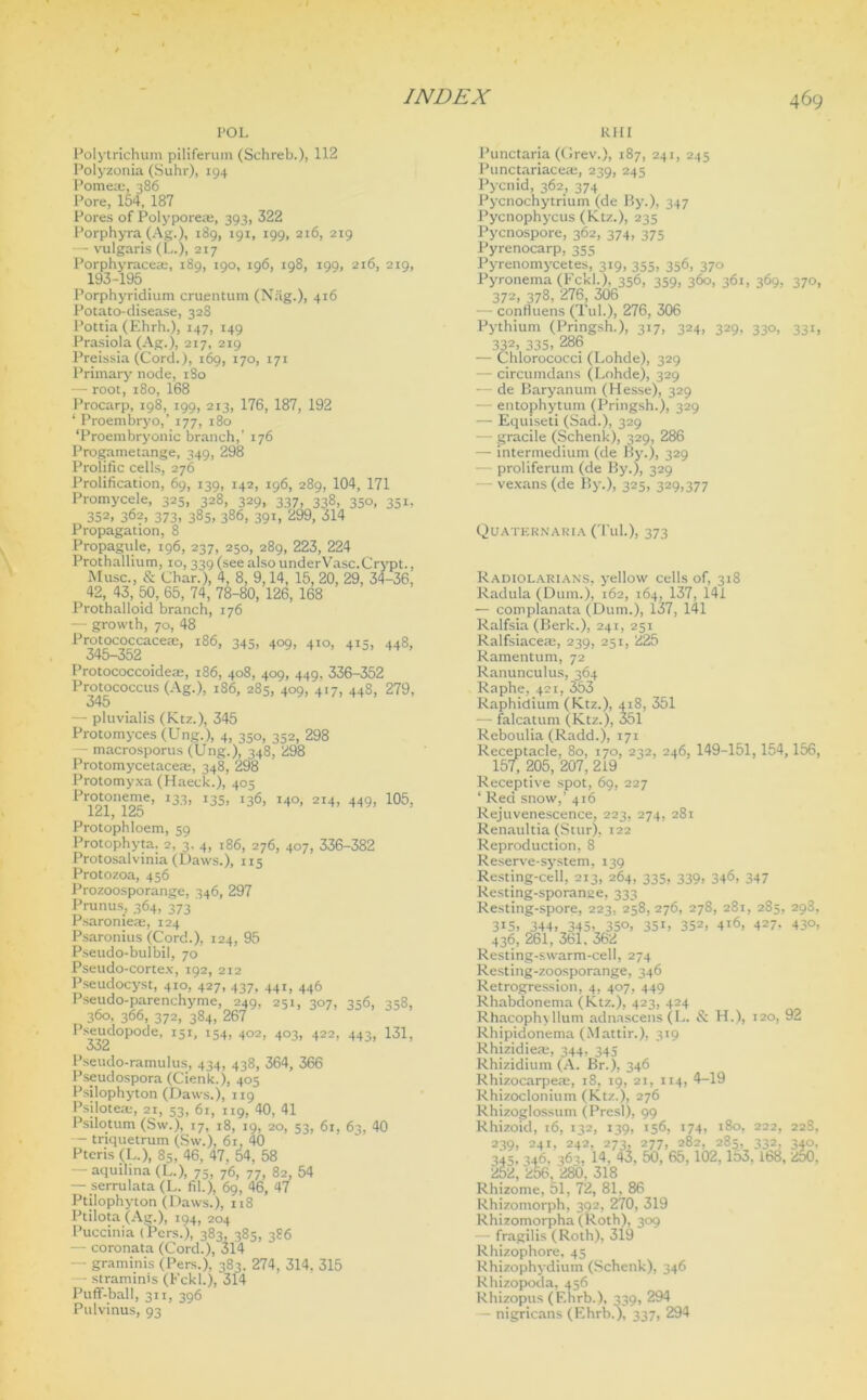 POL Kin Polytrichum piliferum (Schreb.)> 112 Polyzonia (Suhr), 194 Pome®, 386 Pore, 154, 187 Pores of Polypore®, 393, 322 Porphyra (Ag.), 189, 191, 199, 216, 219 — vulgaris (L.), 217 Porphyrace®, 189, 190, 196, 198, 199, 216, 219, 193-195 Porphyridium cruentum (Nag.), 416 Potato-disease, 328 Pottia (Ehrh.), 147, 149 Prasiola (Ag.), 217, 219 Preissia (Cord.), 169, 170, 171 Primary node, 1S0 — root, 180, 168 Procarp, 198, 199, 213, 176, 187, 192 ‘ Proembryo,’ 177, 180 ‘Proembryonic branch,’ 176 Progametange, 349, 298 Prolific cells, 276 Prolification, 69, 139, 142, 196, 289, 104, 171 Promycele, 325, 328, 329, 337, 338, 350, 351, 352, 362, 373, 385, 386, 391, 299, 314 Propagation, 8 Propagule, 196, 237, 250, 289, 223, 224 Prothallium, 10, 339 (seealsounderVasc.Crypt., Muse., & Char.), 4, 8, 9,14, 15, 20, 29, 34-36, 42, 43, 50, 65, 74, 78-80, 126, 168 Prothalloid branch, 176 — growth, 70, 48 Protococcacem, 186, 345, 409, 410, 413, 448, 345-352 Protococcoide®, 186, 408, 409, 449. 336-352 Protococcus (Ag.), 186, 285, 409, 417, 448, 279, — pluvialis (Ktz.), 345 Protomyces (Ung.), 4, 350, 352, 298 - macrosporus (Ung.), 348, 298 Protomycetace®, 348, 298 Protomyxa (Haeck.), 405 Protoneme, 133, 135, 136, 140, 214, 449, 105, 121, 125 Protophloem, 59 Protophyta. 2, 3. 4, 186, 276, 407, 336-382 Protosalvinia (Daws.), 115 Protozoa, 456 Prozoosporange, 346, 297 Prunus, 364, 373 Psaronie®, 124 Psaronius (Cord.), 124, 95 Pseudo-bulbil, 70 Pseudo-cortex, 192, 212 Pseudocyst, 410, 427, 437, 441, 446 Pseudo-parenchyme, 249, 251, 307, 356, 358, 360, 366, 372, 384, 267 Pseudopode, 151, 154, 402, 403, 422, 443, 131, Pseudo-ramulus, 434, 438, 364, 366 Pseudospora (Cienk.), 405 Psilophyton (Daws.), 119 Psilote®, 21, 53, 61, 119, 40, 41 Psilotum (Sw.), 17, 18, 19, 20, 53, 61, 63, 40 — triquetrum (Sw.), 61, 40 Pteris (L.), 85, 46, 47. 54, 58 — aquihna (L.), 75, 76, 77. 82, 54 — serrulata (L. til.), 69, 46, 47 Ptilophyton (Daws.), 118 Ptilota (Ag.), 194, 204 Puccima (Pers.), 383, 385, 386 — coronata (Cord.), 314 — graminis (Pers.), 383. 274, 314, 315 - straminis (Fckl.), 314 Puff-ball, 311, 396 Pulvinus, 93 Punctaria (Grev.), 187, 241, 245 Punctariace®, 239, 245 Pycnid, 362, 374 Pycnochytrium (de By.), 347 Pycnophycus (Ktz.), 235 Pycnospore, 362, 374, 375 Pyrenocarp, 355 Pyrenomycetes, 319, 355, 356, 370 Pyronema (Fckl.), 356, 359, 360, 361, 369, 370, 372, 378, 276, 306 - confluens (Tub), 276, 306 Pythium (Pringsh.), 317, 324, 329, 330, 331, 332, 335. 286 — Chlorococci (Lohde), 329 - circumdans (Lohde), 329 — de Baryanum (Hesse), 329 entophytum (Pringsh.), 329 — Equiseti (Sad.), 329 — gracile (Schenk), 329, 286 — intermedium (de By.), 329 — proliferum (de By.), 329 vexans (de By.), 325, 329,377 Quaternaria (Tub), 373 Radiolarians, yellow cells of, 318 Radula (Dum.), 162, 164, 137, 141 — complanata (Dum.), 137, 141 Ralfsia (Berk.), 241, 251 Ralfsiace®, 239, 251, 225 Ramentum, 72 Ranunculus, 364 Raphe, 421, 353 Raphidium (Ktz.), 418, 351 — falcatum (Ktz.), 351 Reboulia (Radd.), 171 Receptacle, 80, 170, 232, 246, 149-151,154,156, 157; 205, 207, 219 Receptive spot, 69, 227 ‘ Red snow,’ 416 Rejuvenescence, 223, 274, 281 Renaultia (Stur), 122 Reproduction, 8 Reserve-system, 139 Resting-cell, 213, 264, 335, 339, 346, 347 Resting-sporanee, 333 Resting-spore, 223, 258, 276, 278, 281, 2S5, 298, 3I5. 344. 345. 35°. 351. 352. 416, 427. 430, 436, 261, 361, 362 Resting-swarm-cell, 274 Resting-zoosporange, 346 Retrogression, 4, 407, 449 Rhabdonema (Ktz.), 423, 424 RhacophyHum adnascens(L. & H.), 120, 92 Rhipidonema (Mattir.), 319 Rhizidie®, 344, 34s Rhizidium (A. Br.), 346 Rhizocarpe®, 18, 19, 21, 114, 4-19 Rhizoclonium (Ktz.), 276 Rhizoglossum (Presl), 99 Rhizoid, 16, 132, 139, 156, 174, 180, 222, 228, 239, 241, 242, 273, 277, 282, 285, 332, 34°, 345, 346, 363. 14. 43, 50, 65,102, 153, lb8, 250. 252, 256, 280, 318 Rhizome, 51, 72, 81. 86 Rhizomorph, 392, 270, 319 Rhizomorpha (Roth), 309 - fragilis (Roth), 319 Rhizophore. 45 Rhizophydium (Schenk), 346 Rhizopoda, 456 Rhizopus (Ehrb.), 339, 294 — nigricans (Ehrb.), 337, 294