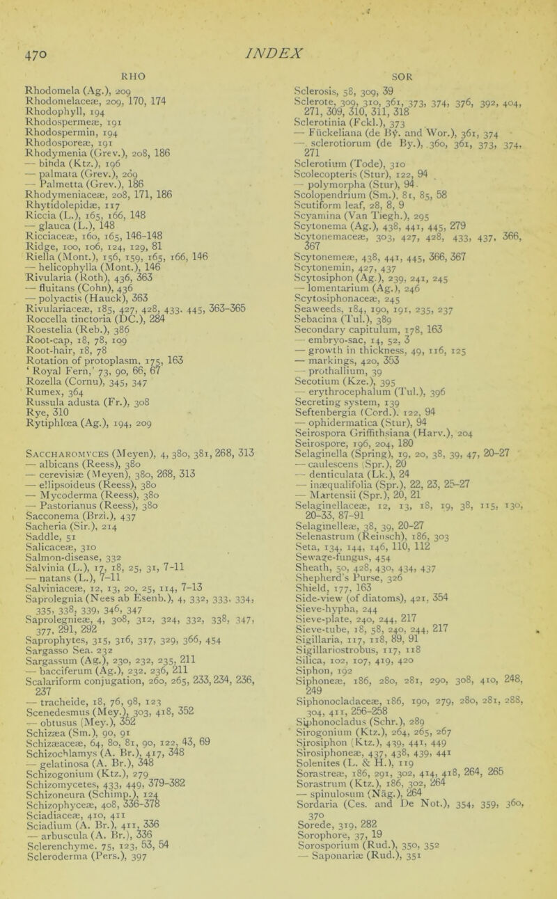 R1IO SOR Rhodomela (Ag.), 209 Rhodomelacese, 209, 170, 174 Rhodophyll, 194 Rhodospermeae, 191 Rhodospermin, 194 Rhodospore®, 191 Rhodymenia (Grev.), 208, 186 — bihda (Ktz.), 196 — palmata (Grev.), 269 — Palmetta (Grev.), 186 Rhodymeniace®, 208, 171, 186 Rhytidolepid®, 117 Riccia (L.), 165, 166, 148 — glauca (L.), 148 Ricciaceae, 160, 165, 146-148 Ridge, 100, 106, 124, 129, 81 Riella (Mont.), 156, 159, 165, 166, 146 — helicophylla (Mont.), 146 Rivularia ( Roth), 436, 363 — fluitans (Cohn), 436 —■ polyactis (Hauck), 363 Rivulariaceae, 185, 427, 428, 433. 445, 363-365 Roccella tinctoria (DC.), 284 Roestelia (Reb.), 386 Root-cap, 18, 78, 109 Root-hair, 18, 78 Rotation of protoplasm. 175, 163 ‘ Royal Fern,’ 73, 90, 66, 67 Rozella (Cornu), 345, 347 Ruitiex, 364 Russula adusta (Fr.), 308 Rye, 310 Rytiphloea (Ag.), 194, 209 Saccharomvces (Meyen), 4, 380, 381, 268, 313 — albicans (Reess), 380 — cerevisiae ( M eyen), 380, 268, 313 — e'.lipsoideus (Reess), 380 — Mycoderma (Reess), 380 — Pastorianus (Reess), 380 Sacconema (Brzb), 437 Sacheria (Sir.), 214 Saddle, 51 Salicaceaj, 310 Salmon-disease, 332 Salvinia (L.), 17, 18, 25, 31, 7-11 — natans (L.), 7-11 Salviniaceae, 12, 13, 20, 25, 114, 7-13 Saprolegnia (Nees ab Esenb.), 4, 332, 333, 334, 335. 338, 339. 346, 347 Saprolegnie®, 4, 308, 312, 324, 332, 338, 347, 377, 291, 292 Saprophytes, 315, 316, 317, 329, 366, 454 Sargasso Sea. 232 Sargassum (Ag.), 230, 232, 235, 211 — bacciferum (Ag.), 232. 236, 211 Scalariform conjugation, 260, 265, 233, 234, 236, 237 — tracheide, 18, 76, 98, 123 Scenedesmus (Mey.), 303, 418, 352 — obtusus (Mey.), 352 Schizsea (Sm.), 90, 91 Schizmaceae, 64, 80, 81, 90, 122, 43, 69 Schizochlamys (A. Br.), 417, 348 — gelatinosa (A. Br.), 348 Schizogonium (Ktz.), 279 Schizomycetes, 433, 449, 379-382 Schizoneura (Schimp.), 124 Schizophycese, 408, 336-378 Sciadiaceae, 410, 411 Sciadium (A. Br.), 411, 336 — arbuscula (A. Br.), 336 Sclerenchyme. 75, 123, 53, 54 Scleroderma (Pers.), 397 Sclerosis, 58, 309, 39 Sclerote, 309, 310, 361, 373, 374, 376, 392, 404, 271, 309, 310, 311, 318 Sclerotinia (Fckl.), 373 — Fiickeliana (de By. and Wor.), 361, 374 — sclerotiorum (de By.), 360, 361, 373, 374, 271 Sclerotium (Tode), 310 Scolecopteris (Stur), 122, 94 polymorpha (Stur), 94. Scolopendrium (Sm.). 8t, 85, 58 Scutiform leaf, 28, 8, 9 Scyamina (Van Tiegh.), 295 Scytonema (Ag.), 438, 441, 445, 279 3°3. 427. 428, 433, 437, 366, Scytonemacea;, 367 Scytonemeaj, 438, 441, 445, 366, 367 Scytonemin, 427, 437 Scytosiphon (Ag.), 239, 241, 245 — lomentarium (Ag.), 246 Scytosiphonace®, 245 Seaweeds, 184, 190, 191, 235, 237 Sebacina (Tub), 389 Secondary capitulum, 178, 163 — embryo-sac, 14, 52, 3 — growth in thickness, 49, 116, 125 — markings, 420, 353 — prothallium, 39 Secotium (Kze.), 395 — erythrocephaium (Tul.), 396 Secreting system, 139 Seftenbergia (Cord.). 122, 94 •— ophidermatica (Stur), 94 Seirospora Griffithsiana (Harv.), 204 Seirospore, 196, 204, 180 Selaginella (Spring), 19, 20, 38, 39, 47, 20-27 — caulescens ;Spr.), 20 — denticulata (Lk.), 24 — inmqualifolia (Spr.), 22, 23, 25-27 — Martensii (Spr.), 20, 21 Selaginellaceaj, 12, 13, 18, 19, 38, 115, 130, 20-33, 87-91 Selagmelle®, 38, 39, 20-27 Selenastrum (Reinsch), 186, 303 Seta, 134, 144, 146, 110, 112 Sewage-fungus, 454 Sheath, 50, 428, 430, 434, 437 Shepherd's Purse, 326 Shield, 177, 163 Side-view (of diatoms), 421, 354 Sieve-hypha, 244 Sieve-plate, 240, 244, 217 Sieve-tube, 18, 58, 240, 244, 217 Sigillaria, 117, 118, 89, 91 Sigillariostrobus, 117, 118 Silica, 102, 107, 419, 420 Siphon, 192 Siphone®, 186, 280, 281, 290, 308, 410, 248, 249 Siphonocladaceae, 186, 190, 279, 280, 281, 288, 304, 411, 256-268 Siphonocladus (Schr.), 289 Sirogonium (Ktz.), 264, 265, 267 Sirosiphon (Ktz.), 439, 441, 449 Sirosiphoneae, 437, 438, 439, 441 Solemtes(L. & H.), 119 Sorastrea;, 186, 291, 302, 414, 418, 264, 265 Sorastrum (Ktz.), 186, 302, 264 — spinulosum (Nag.), 264 Sordaria (Ces. and De Not.), 354, 359, 360, Sorede, 319, 282 Sorophore, 37, 19 Sorosporium (Rud.), 350, 352 — Saponari® (Rud.), 351