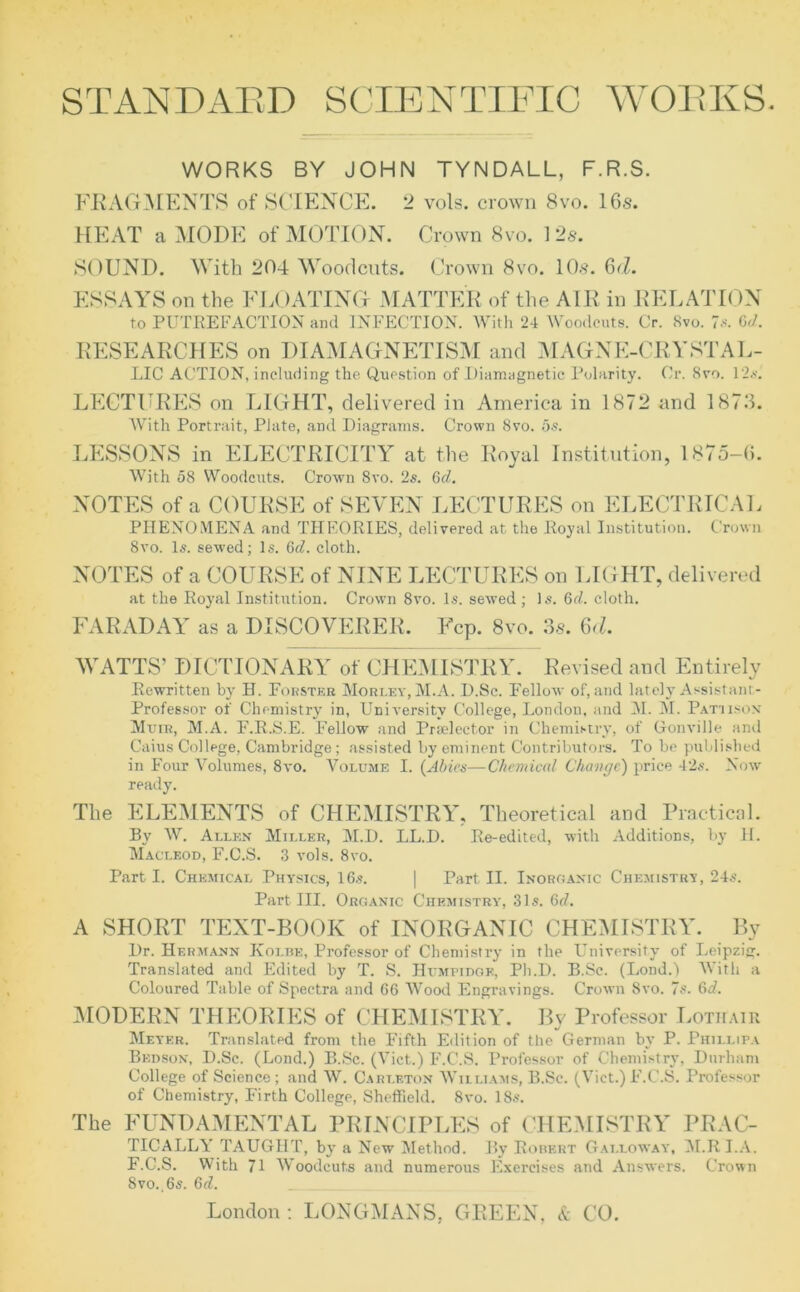 STANDARD SCIENTIFIC WORKS. WORKS BY JOHN TYNDALL, F.R.S. FRAGMENTS of SCIENCE. 2 vols. crown 8vo. 16s. HEAT a MODE of MOTION. Crown 8vo. 12s. SOUND. With 204 Woodcuts. Crown 8vo. 10s. 6<1. ESSAYS on the FLOATING MATTER of the AIR in RELATION to PUTREFACTION and INFECTION. With 24 Woodcuts. Cr. 8vo. 7s. 6d. RESEARCHES on DIAMAGNETISM and M AGN E-CRY ST AL- LIC ACTION, including the Question of Diamagnetic Polarity. Cr. 8vo. 12s. LECTURES on LIGHT, delivered in America in 1872 and 1873. AVith Portrait, Plate, and Diagrams. Crown 8vo. 5s. LESSONS in ELECTRICITY at the Royal Institution, 1875-6. AVith 58 Woodcuts. Crown Svo. 2s. 6cl. NOTES of a COURSE of SEVEN LECTURES on ELECTRICAL PHENOMENA and THEORIES, delivered at the Royal Institution. Crown 8vo. Is. sewed; Is. 6d. cloth. NOTES of a COURSE of NINE LECTURES on LIGHT, delivered at the Royal Institution. Crown 8vo. Is. sewed; Is. 6cl. cloth. FARADAY as a DISCOVERER. Fcp. 8vo. 3.s. 6<l. WATTS’ DICTIONARY of CHEMISTRY. Revised and Entirely Rewritten by H. Forster Morley, M.A. D.Sc. Fellow of, and lately Assistant- Professor of Chemistry in, University College, London, and M. M. Patiison Muir, M.A. F.R.S.E. Fellow and Prselector in Chemistry, of Gonville and Caius College, Cambridge; assisted by eminent Contributors. To be published in Four AAlumes, 8vo. Volume I. (Abies—Chemical Change) price 42s. Now ready. The ELEMENTS of CHEMISTRY, Theoretical and Practical. By W. Allen Miller, M.D. LL.D. Re-edited, with Additions, by H. Macleod, F.C.S. 3 vols. 8vo. Parti. Chemical Physics, 16s. | Part II. Inorganic Chemistry, 24s. Part III. Organic Chemistry, 31s. 6d. A SHORT TEXT-BOOK of INORGANIC CHEMISTRY. By Dr. Hermann Kolbe, Professor of Chemistry in the University of Leipzig. Translated and Edited by T. S. Humfidgk, Ph.D. B.Sc. (Lond.) With a Coloured Table of Spectra and 66 Wood Engravings. Crown Svo. 7s. 6d. MODERN THEORIES of CHEMISTRY. By Professor Lothair Meyer. Translated from the Fifth Edition of the German by P. Phillipa Bedson, D.Sc. (Lond.) B.Sc. (A'ict.) F.C.S. Professor of Chemistry, Durham College of Science; and W. Carleton Williams, B.Sc. (Viet.)F.C.S. Professor of Chemistry, Firth College, Sheffield. 8vo. 18s. The FUNDAMENTAL PRINCIPLES of CHEMISTRY PRAC- TICALLY TAUGHT, by a New Method. By Robert Galloway, M.RI.A. F.C.S. With 71 AVoodcuts and numerous Exercises and Answers. Crown 8vo..6s. 6d.