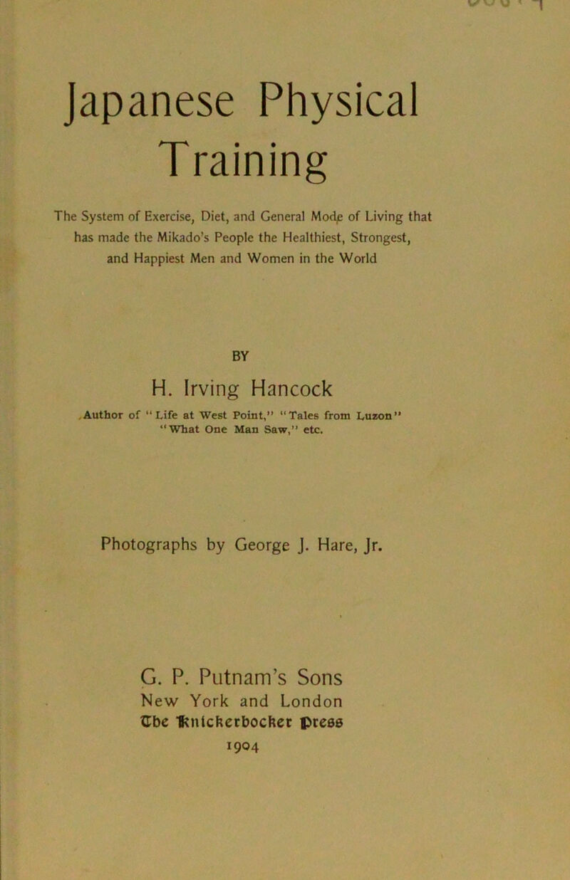 Japanese Physical The System of Exercise, Diet, and General Modp of Living that has made the Mikado’s People the Healthiest, Strongest, and Happiest Men and Women in the World Author of “Life at West Point, “Tales from Luzon” “What One Man Saw,” etc. Photographs by George J. Hare, Jr. G. P. Putnam’s Sons New York and London ttbe Ivnlckerbocher press 1904 BY