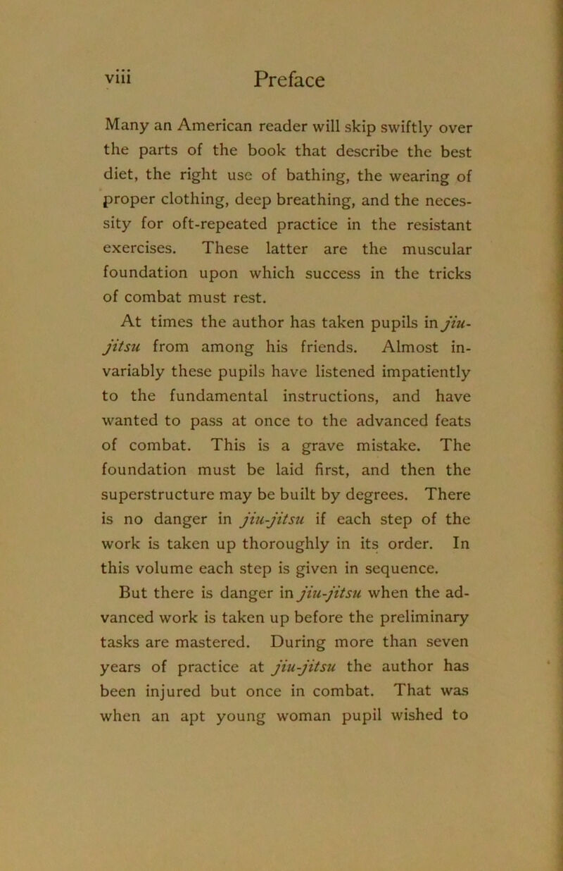 Many an American reader will skip swiftly over the parts of the book that describe the best diet, the right use of bathing, the wearing of proper clothing, deep breathing, and the neces- sity for oft-repeated practice in the resistant exercises. These latter are the muscular foundation upon which success in the tricks of combat must rest. At times the author has taken pupils in jiu- jitsu from among his friends. Almost in- variably these pupils have listened impatiently to the fundamental instructions, and have wanted to pass at once to the advanced feats of combat. This is a grave mistake. The foundation must be laid first, and then the superstructure may be built by degrees. There is no danger in jiu-jitsu if each step of the work is taken up thoroughly in its order. In this volume each step is given in sequence. But there is danger in jiu-jitsu when the ad- vanced work is taken up before the preliminary tasks are mastered. During more than seven years of practice at jiu-jitsu the author has been injured but once in combat. That was when an apt young woman pupil wished to