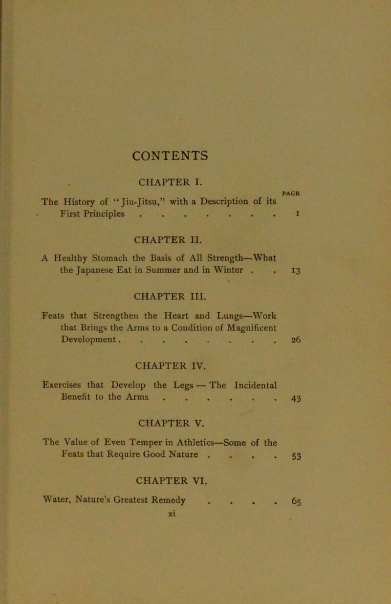 CONTENTS CHAPTER I. PAGE The History of “Jiu-Jitsu,” with a Description of its First Principles ....... i CHAPTER II. A Healthy Stomach the Basis of All Strength—What the Japanese Eat in Summer and in Winter . . 13 CHAPTER III. Feats that Strengthen the Heart and Lungs—Work that Brings the Arms to a Condition of Magnificent Development........ 26 CHAPTER IV. Exercises that Develop the Legs — The Incidental Benefit to the Arms 43 CHAPTER V. The Value of Even Temper in Athletics—Some of the Feats that Require Good Nature .... 53 CHAPTER VI. Water, Nature’s Greatest Remedy .... 65