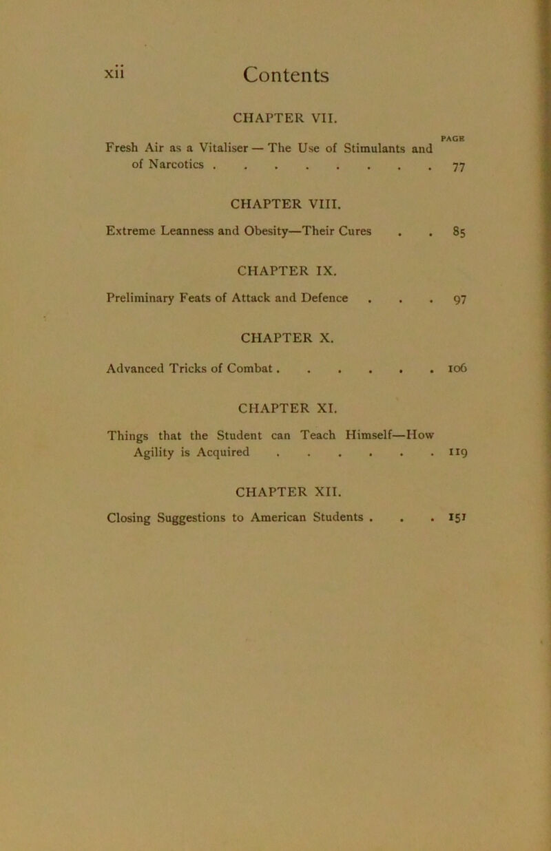 CHAPTER VII. PAGE Fresh Air as a Vitaliser — The Use of Stimulants and of Narcotics 77 CHAPTER VIII. Extreme Leanness and Obesity—Their Cures . . 85 CHAPTER IX. Preliminary Feats of Attack and Defence ... 97 CHAPTER X. Advanced Tricks of Combat...... 106 CHAPTER XI. Things that the Student can Teach Plimself—How Agility is Acquired 119 CHAPTER XII. Closing Suggestions to American Students . . . 15 J