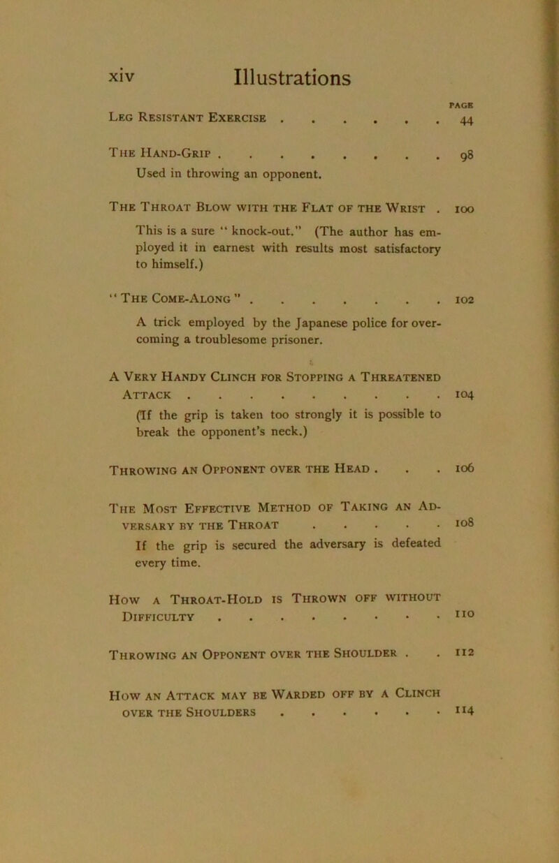 TAGK Leg Resistant Exercise The Hand-Grip Used in throwing an opponent. The Throat Blow with the Flat of the Wrist . This is a sure “ knock-out.” (The author has em- ployed it in earnest with results most satisfactory to himself.) “ The Come-Along ” A trick employed by the Japanese police for over- coming a troublesome prisoner. A Very Handy Clinch for Stopping a Threatened Attack (Tf the grip is taken too strongly it is possible to break the opponent’s neck.) Throwing an Opponent over the Head . The Most Effective Method of Taking an Ad- versary by the Throat If the grip is secured the adversary is defeated every time. How a Throat-Hold is Thrown off without Difficulty Throwing an Opponent over the Shoulder . How an Attack may be Warded off by a Clinch over the Shoulders 44 98 100 102 104 106 108 110 112 114