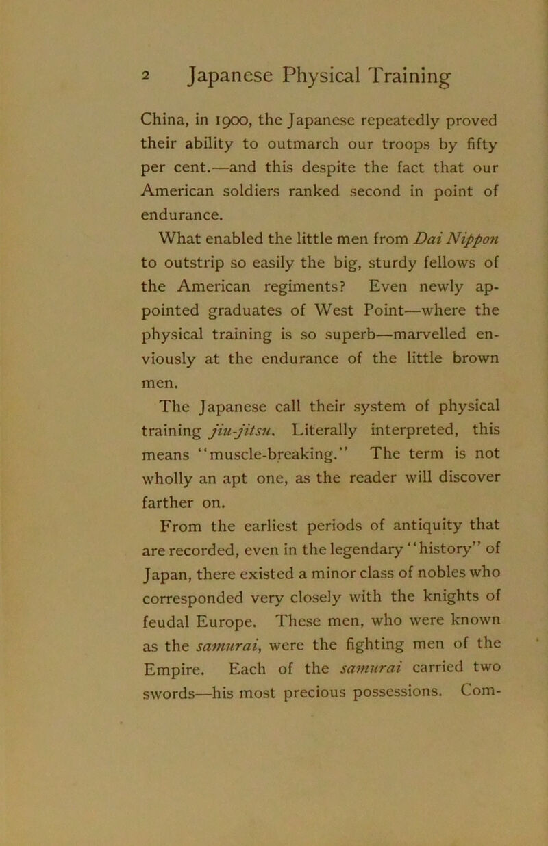 China, in 1900, the Japanese repeatedly proved their ability to outmarch our troops by fifty per cent.—and this despite the fact that our American soldiers ranked second in point of endurance. What enabled the little men from Dai Nippon to outstrip so easily the big, sturdy fellows of the American regiments? Even newly ap- pointed graduates of West Point—where the physical training is so superb—marvelled en- viously at the endurance of the little brown men. The Japanese call their system of physical training jiu-jitsu. Literally interpreted, this means “muscle-breaking.” The term is not wholly an apt one, as the reader will discover farther on. From the earliest periods of antiquity that are recorded, even in the legendary “history” of Japan, there existed a minor class of nobles who corresponded very closely with the knights of feudal Europe. These men, who were known as the samurai, were the fighting men of the Empire. Each of the samurai carried two swords—his most precious possessions. Com-