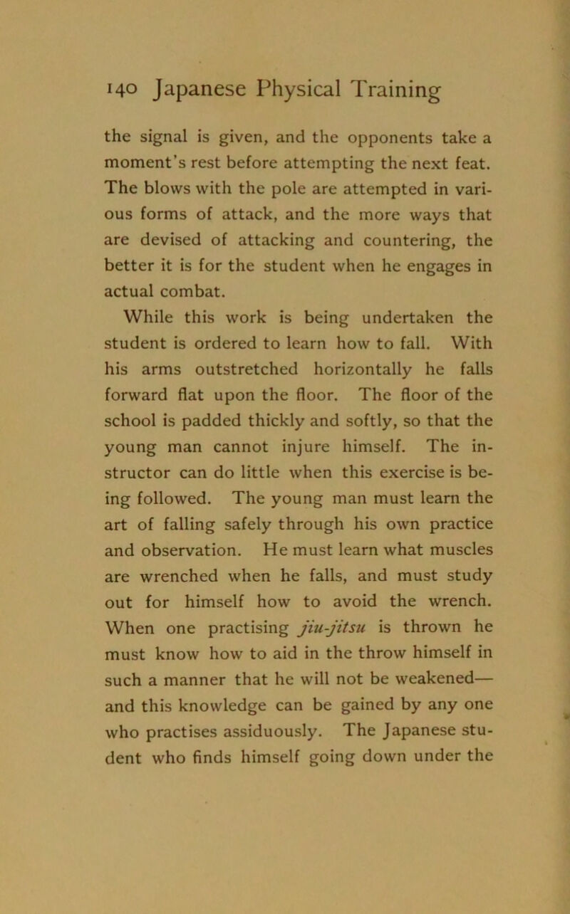 the signal is given, and the opponents take a moment’s rest before attempting the next feat. The blows with the pole are attempted in vari- ous forms of attack, and the more ways that are devised of attacking and countering, the better it is for the student when he engages in actual combat. While this work is being undertaken the student is ordered to learn how to fall. With his arms outstretched horizontally he falls forward flat upon the floor. The floor of the school is padded thickly and softly, so that the young man cannot injure himself. The in- structor can do little when this exercise is be- ing followed. The young man must learn the art of falling safely through his own practice and observation. He must learn what muscles are wrenched when he falls, and must study out for himself how to avoid the wrench. When one practising jiu-jitsu is thrown he must know how to aid in the throw himself in such a manner that he will not be weakened— and this knowledge can be gained by any one who practises assiduously. The Japanese stu- dent who finds himself going down under the
