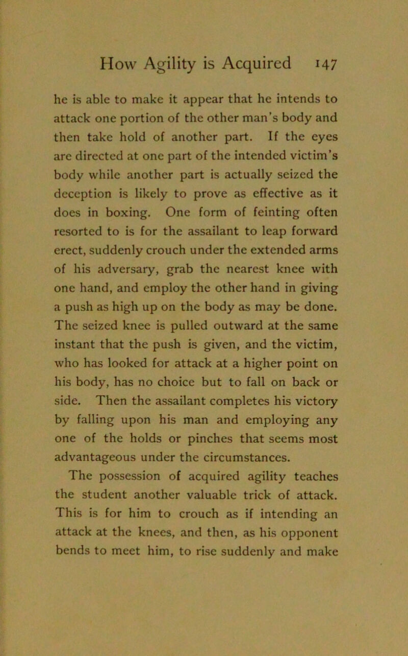 he is able to make it appear that he intends to attack one portion of the other man’s body and then take hold of another part. If the eyes are directed at one part of the intended victim’s body while another part is actually seized the deception is likely to prove as effective as it does in boxing. One form of feinting often resorted to is for the assailant to leap forward erect, suddenly crouch under the extended arms of his adversary, grab the nearest knee with one hand, and employ the other hand in giving a push as high up on the body as may be done. The seized knee is pulled outward at the same instant that the push is given, and the victim, who has looked for attack at a higher point on his body, has no choice but to fall on back or side. Then the assailant completes his victory by falling upon his man and employing any one of the holds or pinches that seems most advantageous under the circumstances. The possession of acquired agility teaches the student another valuable trick of attack. This is for him to crouch as if intending an attack at the knees, and then, as his opponent bends to meet him, to rise suddenly and make