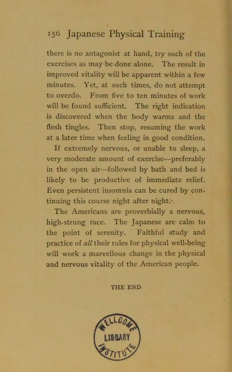 there is no antagonist at hand, try such of the exercises as may be done alone. The result in improved vitality will be apparent within a few minutes. Yet, at such times, do not attempt to overdo. From five to ten minutes of work will be found sufficient. The right indication is discovered when the body warms and the flesh tingles. Then stop, resuming the work at a later time when feeling in good condition. If extremely nervous, or unable to sleep, a very moderate amount of exercise—preferably in the open air—followed by bath and bed is likely to be productive of immediate relief. Even persistent insomnia can be cured by con- tinuing this course night after night. The Americans are proverbially a nervous, high-strung race. The Japanese are calm to the point of serenity. Faithful study and practice of all their rules for physical well-being will work a marvellous change in the physical and nervous vitality of the American people. THE END
