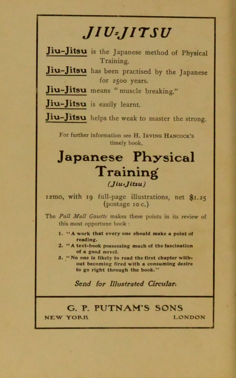 JIU-JITSU Jiu-Jitsu is the Japanese method o£ Physical Training. Jiu-Jitsu has been practised by the Japanese for 2500 years. Jiu-Jitsu means “ muscle breaking.” Jiu-Jitsu is easily learnt. Jiu-Jitsu helps the weak to master the strong. For further information see H. Irving Hancock’s timely book, Japanese Physical Training (Jiu-Jitsu) i2mo, with 19 full-page illustrations, net $1.25 (postage ioc.) The Pall Mall Gazette makes these points in its review of this most opportune book : 1. “A work that every one should make a point of reading. 2. “A text-book possessing much of the fascination of a good novel. 3. “ No one is likely to read the first chapter with- out becoming fired with a consuming desire to go right through the book.” Send for Illustrated Circular. G. P. PUTNAM S SONS NEW YORK LONDON