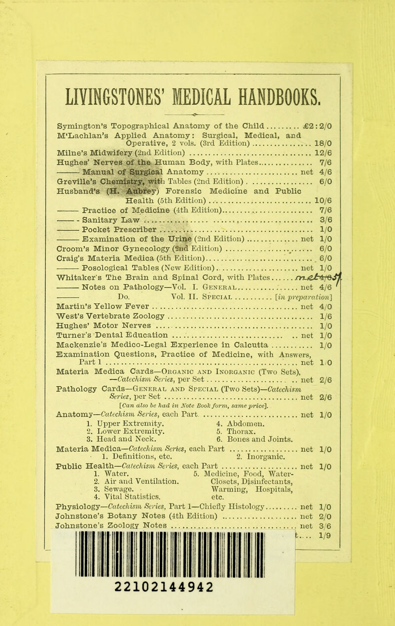 LIVINGSTONES’ MEDICAL HANDBOOKS. Symington’s Topographical Anatomy of the Child £2:2/0 M‘Lachlan’s Applied Anatomy: Surgical, Medical, and Operative, 2 vols. (3rd Edition) 18/0 Milne’s Midwifery (2nd Edition) 12/6 Hughes’ Nerves of the Human Body, with Plates 7/6 Manual of Surgical Anatomy net 4/6 Greville’s Chemistry, with Tables (2nd Edition) 6/0 Husband’s (H. Aubrey) Forensic Medicine and Public Health (5th Edition) 10/6 Practice of Medicine (4th Edition).. 7/6 Sanitary Law i. 3/6 Pocket Prescriber 1/0 Examination of the Uripe (2nd Edition) net 1/0 Croom’s Minor Gynecology (2nd Edition) _ 6/0 Craig’s Materia Medica (5th Edition) .' 6/0 Posological Tables (New Edition) net 1/0 Whitaker's The Brain and Spinal Cord, with Plates .cn-ieJr^fQ, Notes on Pathology—Vol. I. General . net 4/6 Do. Vol. II. Special [in preparation] Martin’s Yellow Fever net 4/0 West’s Vertebrate Zoology 1/6 Hughes’ Motor Nerves 1/0 Turner’s Dental Education net 1/0 Mackenzie’s Medico-Legal Experience in Calcutta 1/0 Examination Questions, Practice of Medicine, with Answers, Part 1 net 1-0 Materia Medica Cards—Organic and Inorganic (Two Sets), —Catechism Series, per Set net 2/6 Pathology Cards—General and Special (Two Sets)—Catechism (Series, per Set net 2/6 [Can also be had in Note Booh form, same price]. Anatomy—Catechism Series, each Part net 1/0 1. Upper Extremity. 4. Abdomen. 2. Lower Extremity. 5. Thorax. 3. Head and Neck. 6. Bones and Joints. Materia Medica—Catechism Series, each Part net 1/0 1. Definitions, etc. 2. Inorganic. Public Health—Catechism Series, each Part net 1/0 1. Water. 5. Medicine, Food, Water- 2. Air and Ventilation. Closets, Disinfectants, 3. Sewage. Warming, Hospitals, 4. Vital Statistics. etc. Physiology—Catechism Series, Part 1—Chiefly Histology net 1/0 Johnstone’s Botany Notes (4th Edition) net 2/0 Johnstone’s Zoology Notes net 3/6