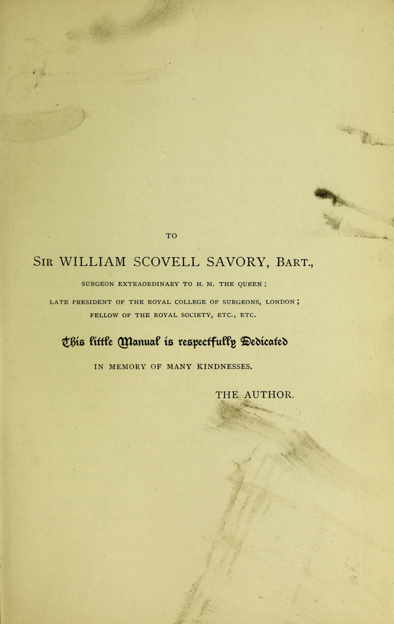 Sir WILLIAM SCOVELL SAVORY, Bart., SURGEON EXTRAORDINARY TO H. M. THE QUEEN ; LATE PRESIDENT OF THE ROYAL COLLEGE OF SURGEONS, LONDON J FELLOW OF THE ROYAL SOCIETY, ETC., ETC. 40us ftftfe (Jttcmuaf w reBpecffuff^ ©ebtcafeb IN MEMORY OF MANY KINDNESSES. THE AUTHOR.