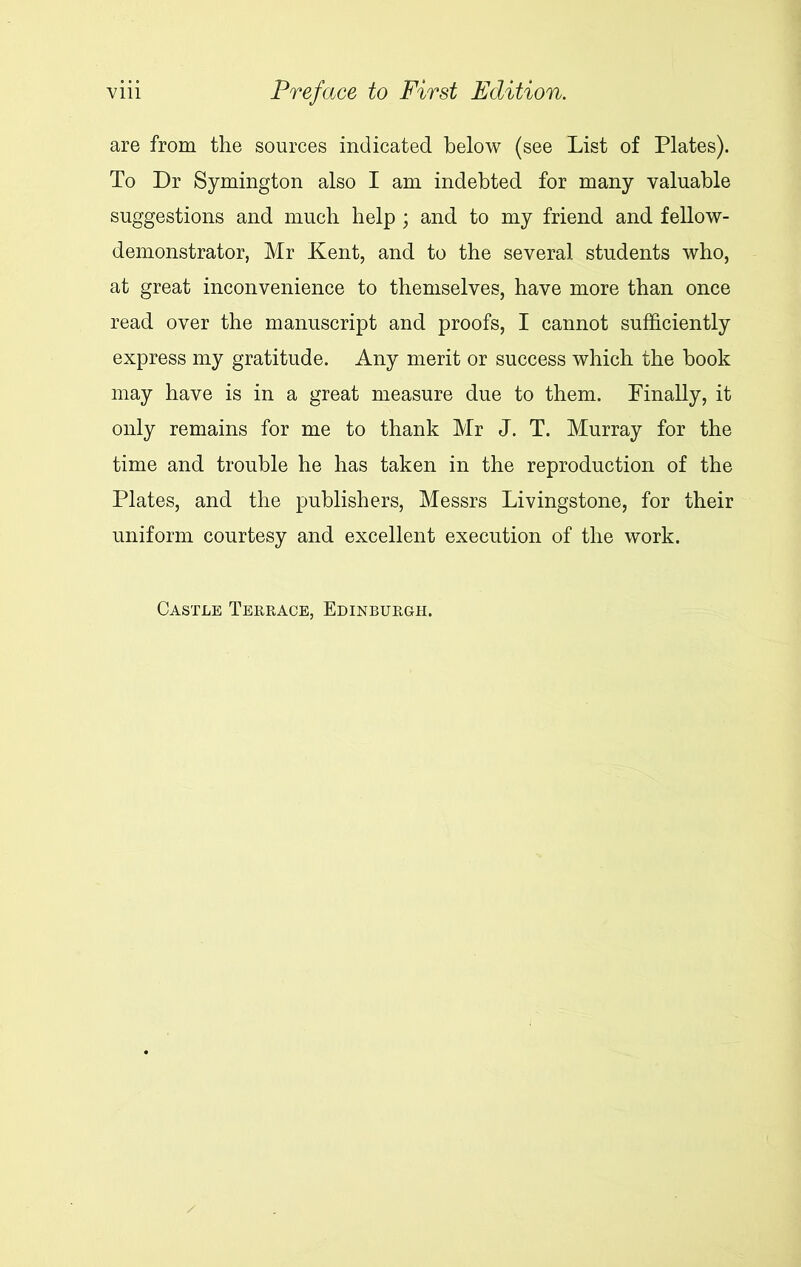 are from the sources indicated below (see List of Plates). To Dr Symington also I am indebted for many valuable suggestions and much help ; and to my friend and fellow- demonstrator, Mr Kent, and to the several students who, at great inconvenience to themselves, have more than once read over the manuscript and proofs, I cannot sufficiently express my gratitude. Any merit or success which the book may have is in a great measure due to them. Finally, it only remains for me to thank Mr J. T. Murray for the time and trouble he has taken in the reproduction of the Plates, and the publishers, Messrs Livingstone, for their uniform courtesy and excellent execution of the work. Castle Terrace, Edinburgh.