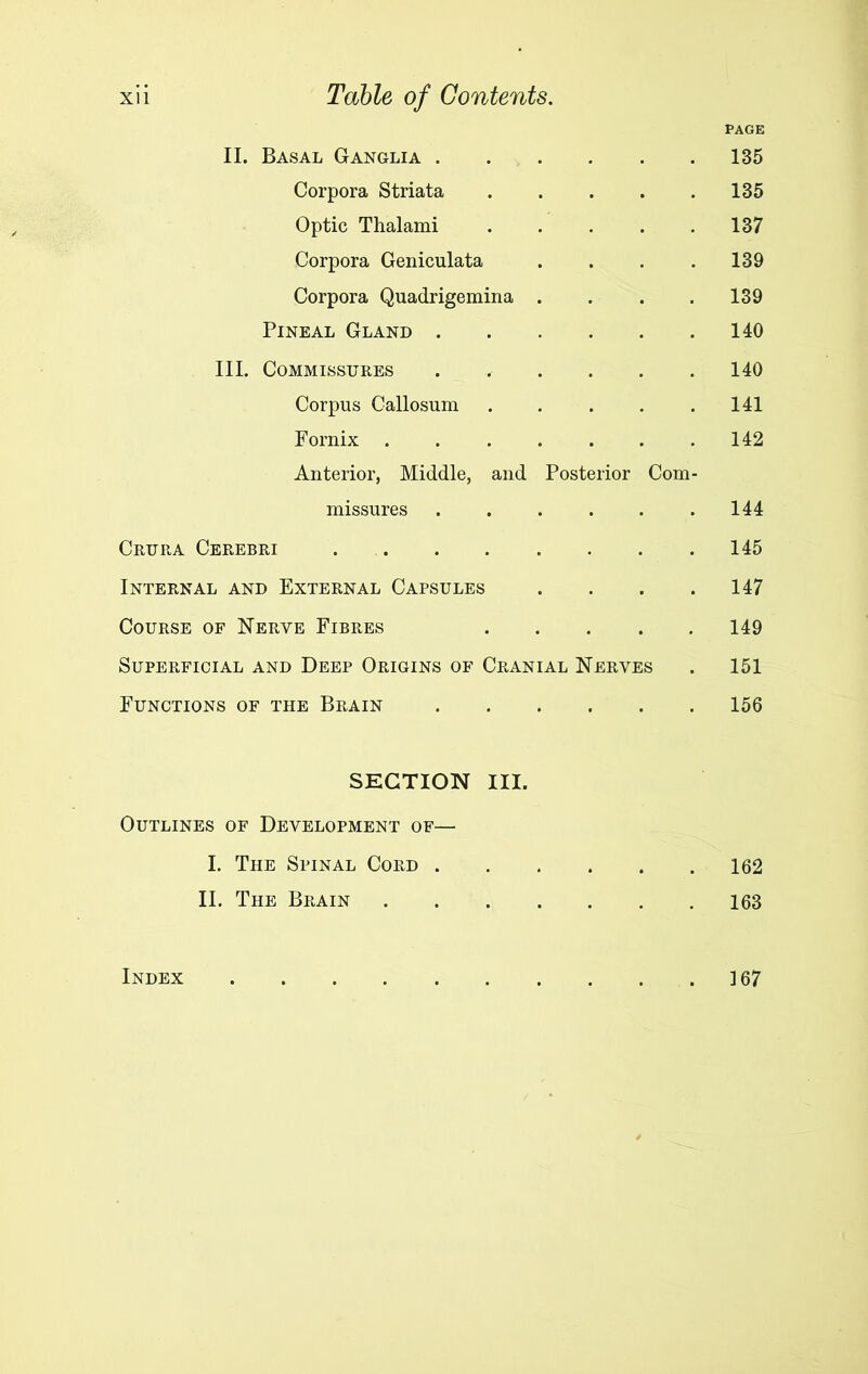 PAGE II. Basal Ganglia 135 Corpora Striata 135 Optic Thalami 137 Corpora Geniculata . . . . 139 Corpora Quadrigemina .... 139 Pineal Gland 140 III. Commissures ...... 140 Corpus Callosum 141 Fornix 142 Anterior, Middle, and Posterior Com- missures 144 Crura Cerebri 145 Internal and External Capsules . . . .147 Course of Nerve Fibres 149 Superficial and Deep Origins of Cranial Nerves . 151 Functions of the Brain 156 SECTION III. Outlines of Development of— I. The Spinal Cord 162 II. The Brain 163 Index 167