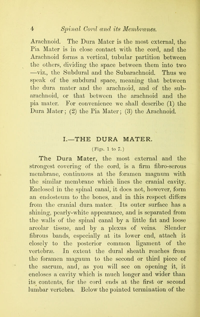 Arachnoid. The Dura Mater is the most external, the Pi a Mater is in close contact with the cord, and the Arachnoid forms a vertical, tubular partition between the others, dividing the space between them into two —viz., the Subdural and the Subarachnoid. Thus we speak of the subdural space, meaning that between the dura mater and the arachnoid, and of the sub- arachnoid, or that between the arachnoid and the pia mater. For convenience we shall describe (1) the Dura Mater; (2) the Pia Mater; (3) the Arachnoid. I.—THE DURA MATER. (Figs. 1 to 7.) The Dura Mater, the most external and the strongest covering of the cord, is a firm fibro-serous membrane, continuous at the foramen magnum with the similar membrane which lines the cranial cavity. Enclosed in the spinal canal, it does not, however, form an endosteum to the bones, and in this respect differs from the cranial dura mater. Its outer surface has a shining, pearly-white appearance, and is separated from the walls of the spinal canal by a little fat and loose areolar tissue, and by a plexus of veins. Slender fibrous bands, especially at its lower end, attach it closely to the posterior common ligament of the vertebrae. In extent the dural sheath reaches from the foramen magnum to the second or third piece of the sacrum, and, as you will see on opening it, it encloses a cavity which is much longer and wider than its contents, for the cord ends at the first or second lumbar vertebra. Below the pointed termination of the