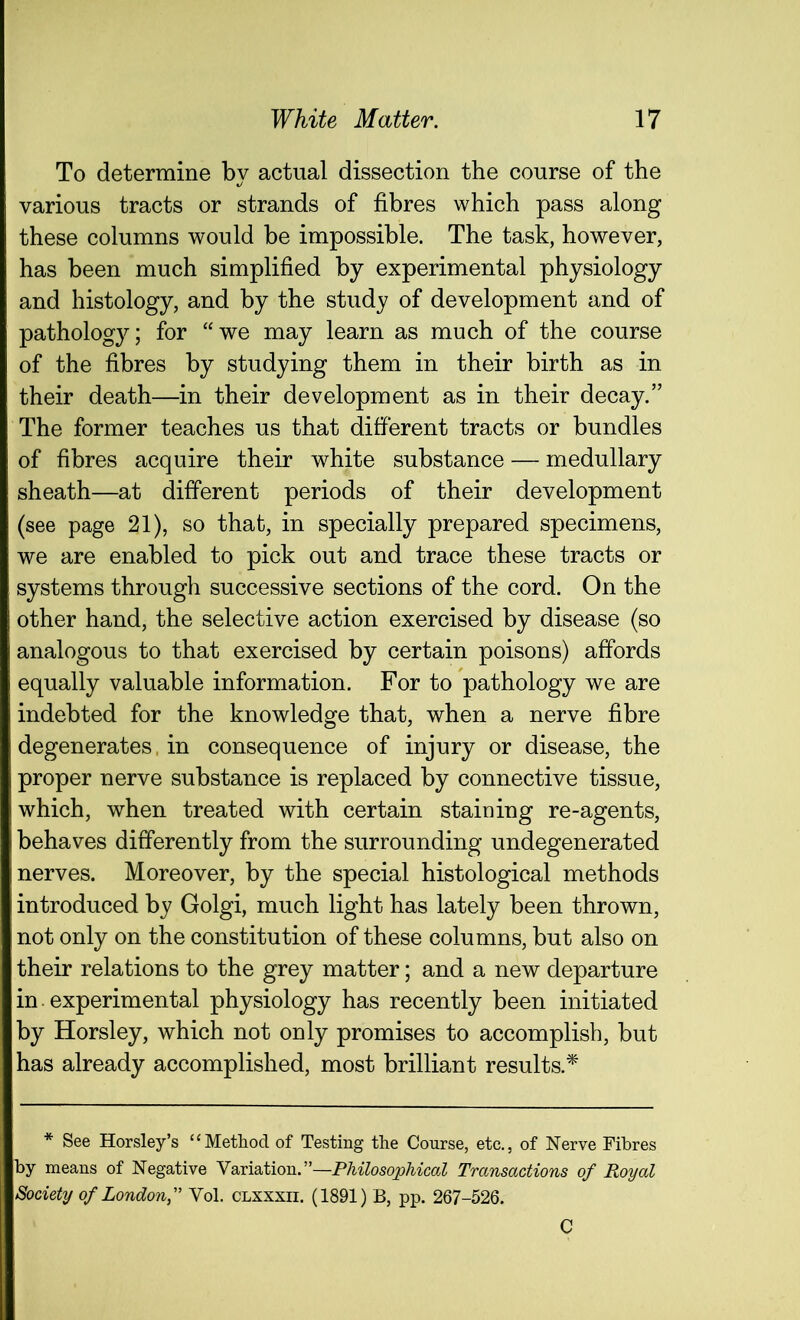 To determine by actual dissection the course of the various tracts or strands of fibres which pass along these columns would be impossible. The task, however, has been much simplified by experimental physiology and histology, and by the study of development and of pathology; for “we may learn as much of the course of the fibres by studying them in their birth as in their death—in their development as in their decay.” The former teaches us that different tracts or bundles of fibres acquire their white substance — medullary sheath—at different periods of their development (see page 21), so that, in specially prepared specimens, we are enabled to pick out and trace these tracts or systems through successive sections of the cord. On the other hand, the selective action exercised by disease (so analogous to that exercised by certain poisons) affords equally valuable information. For to pathology we are indebted for the knowledge that, when a nerve fibre degenerates, in consequence of injury or disease, the proper nerve substance is replaced by connective tissue, which, when treated with certain staining re-agents, behaves differently from the surrounding undegenerated nerves. Moreover, by the special histological methods introduced by Golgi, much light has lately been thrown, not only on the constitution of these columns, but also on their relations to the grey matter; and a new departure in experimental physiology has recently been initiated by Horsley, which not only promises to accomplish, but has already accomplished, most brilliant results.* * See Horsley’s “Method of Testing the Course, etc., of Nerve Fibres by means of Negative Variation.”—Philosophical Transactions of Royal Society of LondonVol. clxxxii. (1891) B, pp. 267-526. C