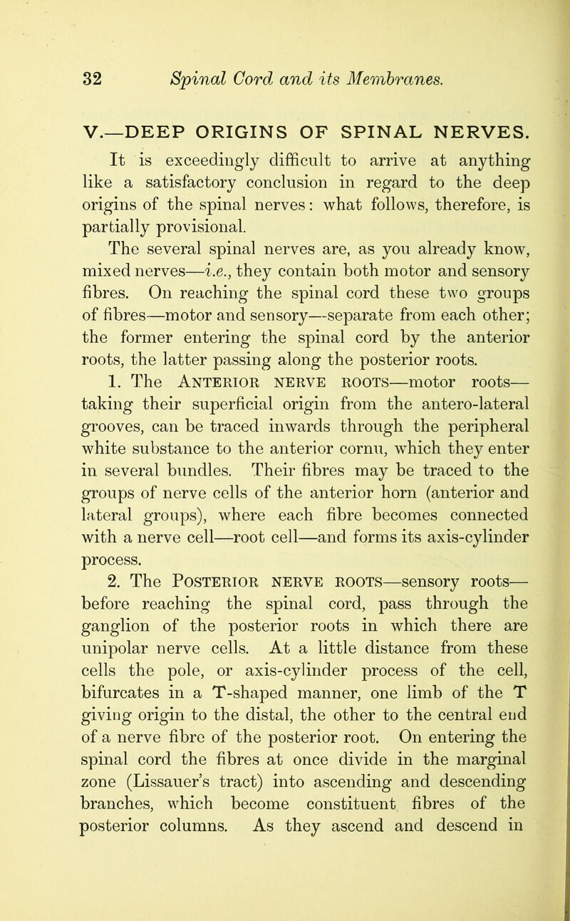 V.—DEEP ORIGINS OF SPINAL NERVES. It is exceedingly difficult to arrive at anything like a satisfactory conclusion in regard to the deep origins of the spinal nerves: what follows, therefore, is partially provisional. The several spinal nerves are, as you already know, mixed nerves—i.e., they contain both motor and sensory fibres. On reaching the spinal cord these two groups of fibres—motor and sensory—separate from each other; the former entering the spinal cord by the anterior roots, the latter passing along the posterior roots. 1. The Anterior nerve roots—motor roots— taking their superficial origin from the antero-lateral grooves, can be traced inwards through the peripheral white substance to the anterior cornu, which they enter in several bundles. Their fibres may be traced to the groups of nerve cells of the anterior horn (anterior and lateral groups), where each fibre becomes connected with a nerve cell—root cell—and forms its axis-cylinder process. 2. The Posterior nerve roots—sensory roots— before reaching the spinal cord, pass through the ganglion of the posterior roots in which there are unipolar nerve cells. At a little distance from these cells the pole, or axis-cylinder process of the cell, bifurcates in a T-shaped manner, one limb of the T giving origin to the distal, the other to the central end of a nerve fibre of the posterior root. On entering the spinal cord the fibres at once divide in the marginal zone (Lissauer’s tract) into ascending and descending branches, which become constituent fibres of the posterior columns. As they ascend and descend in