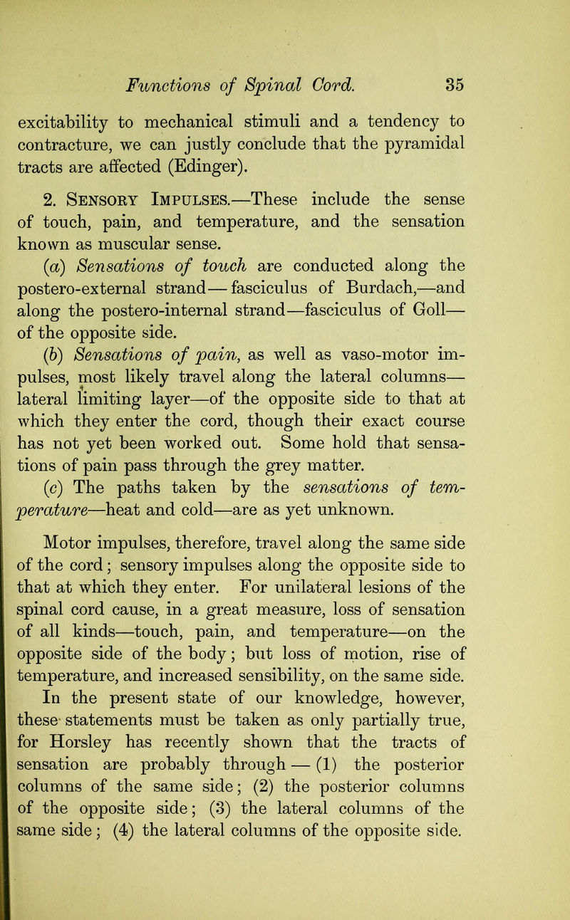 excitability to mechanical stimuli and a tendency to contracture, we can justly conclude that the pyramidal tracts are affected (Edinger). 2. Sensoky Impulses.—These include the sense of touch, pain, and temperature, and the sensation known as muscular sense. (a) Sensations of touch are conducted along the postero-external strand—fasciculus of Burdach,—and along the postero-internal strand—fasciculus of Goll— of the opposite side. (b) Sensations of pain, as well as vaso-motor im- pulses, most likely travel along the lateral columns— lateral limiting layer—of the opposite side to that at which they enter the cord, though their exact course has not yet been worked out. Some hold that sensa- tions of pain pass through the grey matter. (c) The paths taken by the sensations of tem- perature—heat and cold—are as yet unknown. Motor impulses, therefore, travel along the same side of the cord; sensory impulses along the opposite side to that at which they enter. For unilateral lesions of the spinal cord cause, in a great measure, loss of sensation of all kinds—touch, pain, and temperature—on the opposite side of the body; but loss of motion, rise of temperature, and increased sensibility, on the same side. In the present state of our knowledge, however, these- statements must be taken as only partially true, for Horsley has recently shown that the tracts of sensation are probably through — (1) the posterior columns of the same side; (2) the posterior columns of the opposite side; (3) the lateral columns of the same side ; (4) the lateral columns of the opposite side.