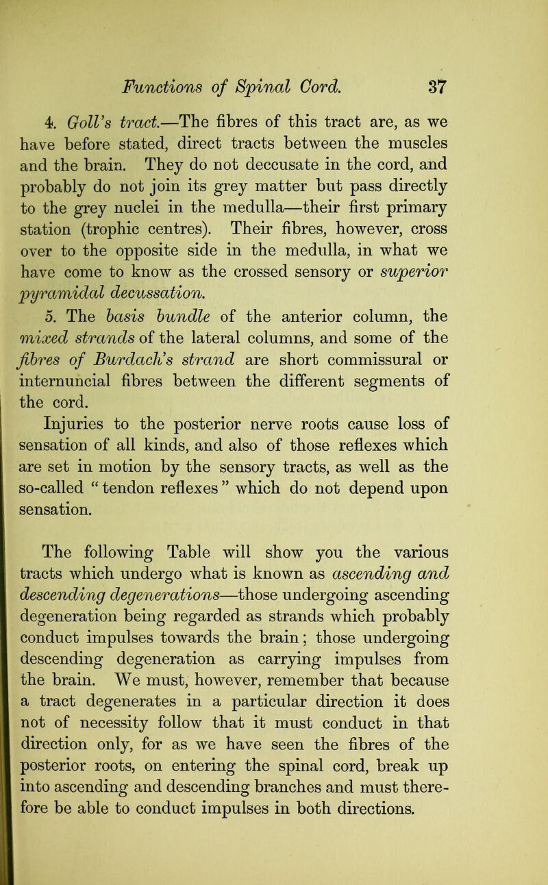 4. Goll’s tract—The fibres of this tract are, as we have before stated, direct tracts between the muscles and the brain. They do not deccusate in the cord, and probably do not join its grey matter but pass directly to the grey nuclei in the medulla—their first primary station (trophic centres). Their fibres, however, cross over to the opposite side in the medulla, in what we have come to know as the crossed sensory or superior pyramidal decussation. 5. The basis bundle of the anterior column, the mixed strands of the lateral columns, and some of the fibres of Burdach’s strand are short commissural or internuncial fibres between the different segments of the cord. Injuries to the posterior nerve roots cause loss of sensation of all kinds, and also of those reflexes which are set in motion by the sensory tracts, as well as the so-called “ tendon reflexes ” which do not depend upon sensation. The following Table will show you the various tracts which undergo what is known as ascending and descending degenerations—those undergoing ascending degeneration being regarded as strands which probably conduct impulses towards the brain; those undergoing descending degeneration as carrying impulses from the brain. We must, however, remember that because a tract degenerates in a particular direction it does not of necessity follow that it must conduct in that direction only, for as we have seen the fibres of the posterior roots, on entering the spinal cord, break up into ascending and descending branches and must there- fore be able to conduct impulses in both directions.