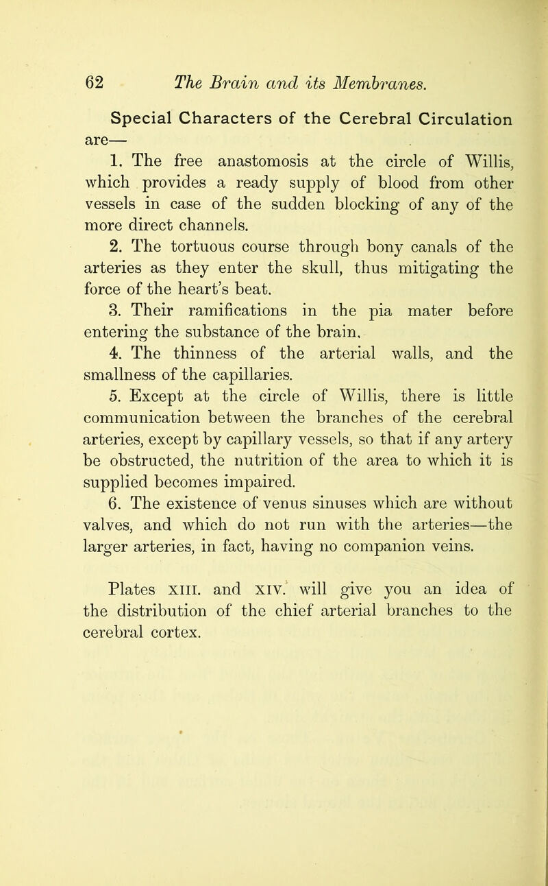 Special Characters of the Cerebral Circulation are— 1. The free anastomosis at the circle of Willis, which provides a ready supply of blood from other vessels in case of the sudden blocking of any of the more direct channels. 2. The tortuous course through bony canals of the arteries as they enter the skull, thus mitigating the force of the heart’s beat. 3. Their ramifications in the pia mater before entering the substance of the brain, 4. The thinness of the arterial walls, and the smallness of the capillaries. 5. Except at the circle of Willis, there is little communication between the branches of the cerebral arteries, except by capillary vessels, so that if any artery be obstructed, the nutrition of the area to which it is supplied becomes impaired. 6. The existence of venus sinuses which are without valves, and which do not run with the arteries—the larger arteries, in fact, having no companion veins. Plates xiii. and xiv. will give you an idea of the distribution of the chief arterial branches to the cerebral cortex.