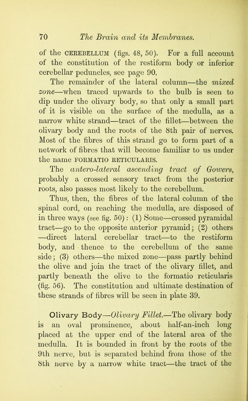 of the cerebellum (figs. 48, 50). For a full account of the constitution of the restiform body or inferior cerebellar peduncles, see page 90. The remainder of the lateral column—the mixed zone—when traced upwards to the bulb is seen to dip under the olivary body, so that only a small part of it is visible on the surface of the medulla, as a narrow white strand—tract of the fillet—between the olivary body and the roots of the 8th pair of nerves. Most of the fibres of this strand go to form part of a network of fibres that will become familiar to us under the name formatio reticularis. The antero-lateral ascending tract of Gowers, probably a crossed sensory tract from the posterior roots, also passes most likely to the cerebellum. Thus, then, the fibres of the lateral column of the spinal cord, on reaching the medulla, are disposed of in three ways (see fig. 50): (1) Some—crossed pyramidal tract—go to the opposite anterior pyramid; (2) others —direct lateral cerebellar tract—to the restiform body, and thence to the cerebellum of the same side; (3) others—the mixed zone—pass partly behind the olive and join the tract of the olivary fillet, and partly beneath the olive to the formatio reticularis (fig. 56). The constitution and ultimate destination of these strands of fibres will be seen in plate 39. Olivary Body—Olivary Fillet.—The olivary body is an oval prominence, about half-an-inch long placed at the upper end of the lateral area of the medulla. It is bounded in front by the roots of the 9th nerve, but is separated behind from those of the 8th nerve by a narrow white tract—the tract of the